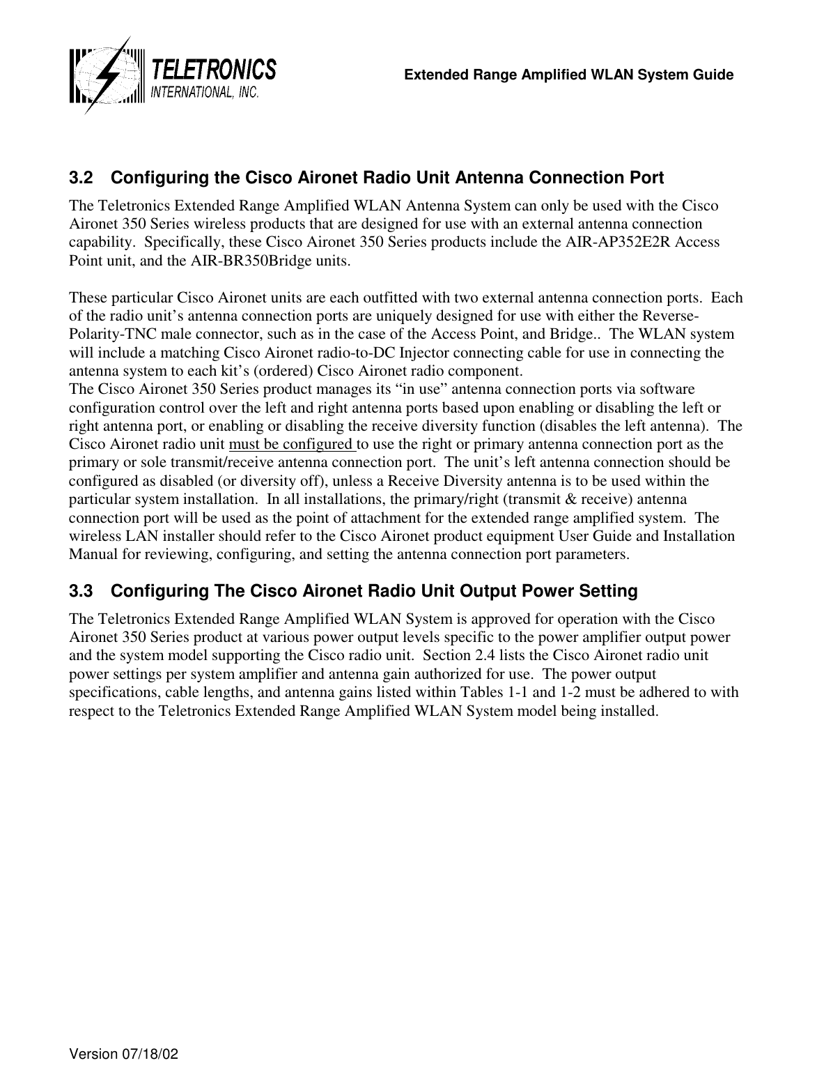   Extended Range Amplified WLAN System Guide  Version 07/18/02    3.2  Configuring the Cisco Aironet Radio Unit Antenna Connection Port The Teletronics Extended Range Amplified WLAN Antenna System can only be used with the Cisco Aironet 350 Series wireless products that are designed for use with an external antenna connection capability.  Specifically, these Cisco Aironet 350 Series products include the AIR-AP352E2R Access Point unit, and the AIR-BR350Bridge units.    These particular Cisco Aironet units are each outfitted with two external antenna connection ports.  Each of the radio unit’s antenna connection ports are uniquely designed for use with either the Reverse-Polarity-TNC male connector, such as in the case of the Access Point, and Bridge..  The WLAN system will include a matching Cisco Aironet radio-to-DC Injector connecting cable for use in connecting the antenna system to each kit’s (ordered) Cisco Aironet radio component.   The Cisco Aironet 350 Series product manages its “in use” antenna connection ports via software configuration control over the left and right antenna ports based upon enabling or disabling the left or right antenna port, or enabling or disabling the receive diversity function (disables the left antenna).  The Cisco Aironet radio unit must be configured to use the right or primary antenna connection port as the primary or sole transmit/receive antenna connection port.  The unit’s left antenna connection should be configured as disabled (or diversity off), unless a Receive Diversity antenna is to be used within the particular system installation.  In all installations, the primary/right (transmit &amp; receive) antenna connection port will be used as the point of attachment for the extended range amplified system.  The wireless LAN installer should refer to the Cisco Aironet product equipment User Guide and Installation Manual for reviewing, configuring, and setting the antenna connection port parameters.   3.3  Configuring The Cisco Aironet Radio Unit Output Power Setting The Teletronics Extended Range Amplified WLAN System is approved for operation with the Cisco Aironet 350 Series product at various power output levels specific to the power amplifier output power and the system model supporting the Cisco radio unit.  Section 2.4 lists the Cisco Aironet radio unit power settings per system amplifier and antenna gain authorized for use.  The power output specifications, cable lengths, and antenna gains listed within Tables 1-1 and 1-2 must be adhered to with respect to the Teletronics Extended Range Amplified WLAN System model being installed.  