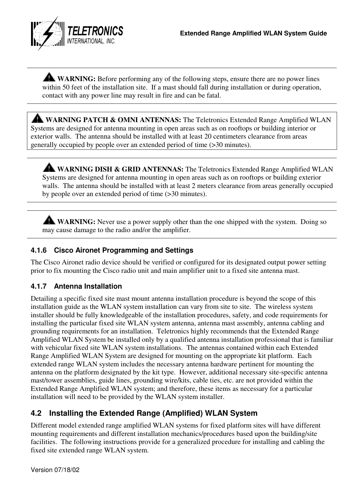   Extended Range Amplified WLAN System Guide  Version 07/18/02     WARNING: Before performing any of the following steps, ensure there are no power lines within 50 feet of the installation site.  If a mast should fall during installation or during operation, contact with any power line may result in fire and can be fatal.   WARNING PATCH &amp; OMNI ANTENNAS: The Teletronics Extended Range Amplified WLAN Systems are designed for antenna mounting in open areas such as on rooftops or building interior or exterior walls.  The antenna should be installed with at least 20 centimeters clearance from areas generally occupied by people over an extended period of time (&gt;30 minutes).   WARNING DISH &amp; GRID ANTENNAS: The Teletronics Extended Range Amplified WLAN Systems are designed for antenna mounting in open areas such as on rooftops or building exterior walls.  The antenna should be installed with at least 2 meters clearance from areas generally occupied by people over an extended period of time (&gt;30 minutes).    WARNING: Never use a power supply other than the one shipped with the system.  Doing so may cause damage to the radio and/or the amplifier.  4.1.6  Cisco Aironet Programming and Settings The Cisco Aironet radio device should be verified or configured for its designated output power setting prior to fix mounting the Cisco radio unit and main amplifier unit to a fixed site antenna mast. 4.1.7  Antenna Installation  Detailing a specific fixed site mast mount antenna installation procedure is beyond the scope of this installation guide as the WLAN system installation can vary from site to site.  The wireless system installer should be fully knowledgeable of the installation procedures, safety, and code requirements for installing the particular fixed site WLAN system antenna, antenna mast assembly, antenna cabling and grounding requirements for an installation.  Teletronics highly recommends that the Extended Range Amplified WLAN System be installed only by a qualified antenna installation professional that is familiar with vehicular fixed site WLAN system installations.  The antennas contained within each Extended Range Amplified WLAN System are designed for mounting on the appropriate kit platform.  Each extended range WLAN system includes the necessary antenna hardware pertinent for mounting the antenna on the platform designated by the kit type.  However, additional necessary site-specific antenna mast/tower assemblies, guide lines, grounding wire/kits, cable ties, etc. are not provided within the Extended Range Amplified WLAN system; and therefore, these items as necessary for a particular installation will need to be provided by the WLAN system installer. 4.2  Installing the Extended Range (Amplified) WLAN System Different model extended range amplified WLAN systems for fixed platform sites will have different mounting requirements and different installation mechanics/procedures based upon the building/site facilities.  The following instructions provide for a generalized procedure for installing and cabling the fixed site extended range WLAN system. 