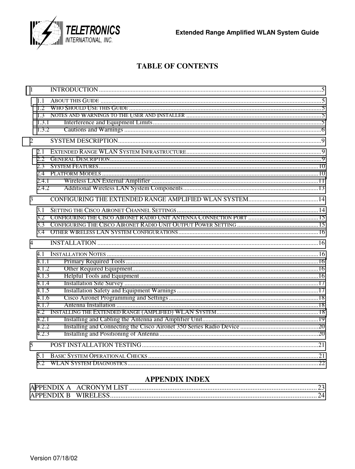   Extended Range Amplified WLAN System Guide  Version 07/18/02   TABLE OF CONTENTS  1 INTRODUCTION ............................................................................................................................................5 1.1 ABOUT THIS GUIDE ...........................................................................................................................................5 1.2 WHO SHOULD USE THIS GUIDE .........................................................................................................................5 1.3 NOTES AND WARNINGS TO THE USER AND INSTALLER .....................................................................................5 1.3.1 Interference and Equipment Limits..........................................................................................................5 1.3.2 Cautions and Warnings ............................................................................................................................6 2 SYSTEM DESCRIPTION................................................................................................................................9 2.1 EXTENDED RANGE WLAN SYSTEM INFRASTRUCTURE.....................................................................................9 2.2 GENERAL DESCRIPTION.....................................................................................................................................9 2.3 SYSTEM FEATURES..........................................................................................................................................10 2.4 PLATFORM MODELS ........................................................................................................................................10 2.4.1 Wireless LAN External Amplifier .........................................................................................................11 2.4.2 Additional Wireless LAN System Components.....................................................................................13 3 CONFIGURING THE EXTENDED RANGE AMPLIFIED WLAN SYSTEM............................................14 3.1 SETTING THE CISCO AIRONET CHANNEL SETTINGS.........................................................................................14 3.2 CONFIGURING THE CISCO AIRONET RADIO UNIT ANTENNA CONNECTION PORT ............................................15 3.3 CONFIGURING THE CISCO AIRONET RADIO UNIT OUTPUT POWER SETTING ...................................................15 3.4 OTHER WIRELESS LAN SYSTEM CONFIGURATIONS........................................................................................16 4 INSTALLATION ...........................................................................................................................................16 4.1 INSTALLATION NOTES .....................................................................................................................................16 4.1.1 Primary Required Tools.........................................................................................................................16 4.1.2 Other Required Equipment.....................................................................................................................16 4.1.3 Helpful Tools and Equipment ................................................................................................................16 4.1.4 Installation Site Survey ..........................................................................................................................17 4.1.5 Installation Safety and Equipment Warnings.........................................................................................17 4.1.6 Cisco Aironet Programming and Settings..............................................................................................18 4.1.7 Antenna Installation ...............................................................................................................................18 4.2 INSTALLING THE EXTENDED RANGE (AMPLIFIED) WLAN SYSTEM................................................................18 4.2.1 Installing and Cabling the Antenna and Amplifier Unit.........................................................................19 4.2.2 Installing and Connecting the Cisco Aironet 350 Series Radio Device .................................................20 4.2.3 Installing and Positioning of Antenna....................................................................................................20 5 POST INSTALLATION TESTING...............................................................................................................21 5.1 BASIC SYSTEM OPERATIONAL CHECKS ...........................................................................................................21 5.2 WLAN SYSTEM DIAGNOSTICS........................................................................................................................22  APPENDIX INDEX APPENDIX A   ACRONYM LIST............................................................................................................23 APPENDIX B   WIRELESS.......................................................................................................................24   