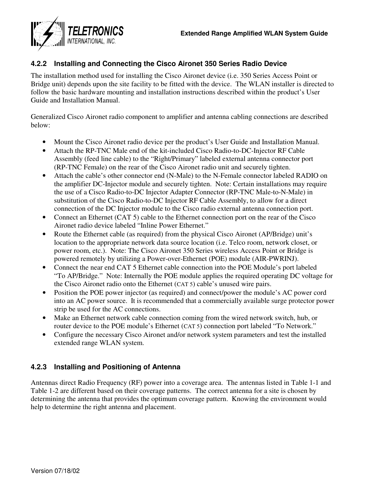   Extended Range Amplified WLAN System Guide  Version 07/18/02   4.2.2  Installing and Connecting the Cisco Aironet 350 Series Radio Device  The installation method used for installing the Cisco Aironet device (i.e. 350 Series Access Point or Bridge unit) depends upon the site facility to be fitted with the device.  The WLAN installer is directed to follow the basic hardware mounting and installation instructions described within the product’s User Guide and Installation Manual.  Generalized Cisco Aironet radio component to amplifier and antenna cabling connections are described below:  •  Mount the Cisco Aironet radio device per the product’s User Guide and Installation Manual. •  Attach the RP-TNC Male end of the kit-included Cisco Radio-to-DC-Injector RF Cable Assembly (feed line cable) to the “Right/Primary” labeled external antenna connector port      (RP-TNC Female) on the rear of the Cisco Aironet radio unit and securely tighten. •  Attach the cable’s other connector end (N-Male) to the N-Female connector labeled RADIO on the amplifier DC-Injector module and securely tighten.  Note: Certain installations may require the use of a Cisco Radio-to-DC Injector Adapter Connector (RP-TNC Male-to-N-Male) in substitution of the Cisco Radio-to-DC Injector RF Cable Assembly, to allow for a direct connection of the DC Injector module to the Cisco radio external antenna connection port. •  Connect an Ethernet (CAT 5) cable to the Ethernet connection port on the rear of the Cisco Aironet radio device labeled “Inline Power Ethernet.” •  Route the Ethernet cable (as required) from the physical Cisco Aironet (AP/Bridge) unit’s location to the appropriate network data source location (i.e. Telco room, network closet, or power room, etc.).  Note: The Cisco Aironet 350 Series wireless Access Point or Bridge is powered remotely by utilizing a Power-over-Ethernet (POE) module (AIR-PWRINJ). •  Connect the near end CAT 5 Ethernet cable connection into the POE Module’s port labeled     “To AP/Bridge.”  Note: Internally the POE module applies the required operating DC voltage for the Cisco Aironet radio onto the Ethernet (CAT 5) cable’s unused wire pairs. •  Position the POE power injector (as required) and connect/power the module’s AC power cord into an AC power source.  It is recommended that a commercially available surge protector power strip be used for the AC connections. •  Make an Ethernet network cable connection coming from the wired network switch, hub, or router device to the POE module’s Ethernet (CAT 5) connection port labeled “To Network.” •  Configure the necessary Cisco Aironet and/or network system parameters and test the installed extended range WLAN system.  4.2.3  Installing and Positioning of Antenna Antennas direct Radio Frequency (RF) power into a coverage area.  The antennas listed in Table 1-1 and Table 1-2 are different based on their coverage patterns.  The correct antenna for a site is chosen by determining the antenna that provides the optimum coverage pattern.  Knowing the environment would help to determine the right antenna and placement. 