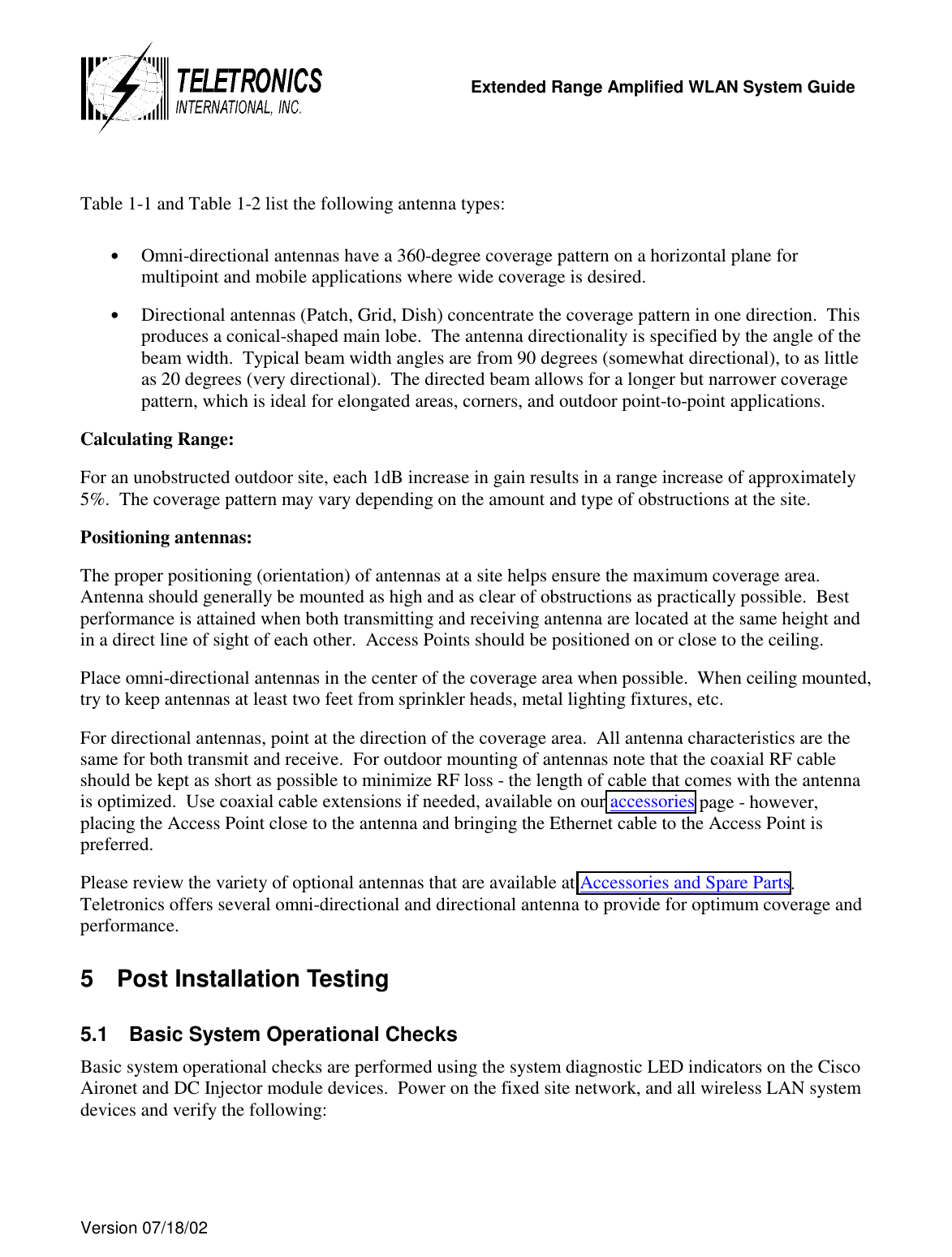   Extended Range Amplified WLAN System Guide  Version 07/18/02    Table 1-1 and Table 1-2 list the following antenna types:  •  Omni-directional antennas have a 360-degree coverage pattern on a horizontal plane for multipoint and mobile applications where wide coverage is desired. •  Directional antennas (Patch, Grid, Dish) concentrate the coverage pattern in one direction.  This produces a conical-shaped main lobe.  The antenna directionality is specified by the angle of the beam width.  Typical beam width angles are from 90 degrees (somewhat directional), to as little as 20 degrees (very directional).  The directed beam allows for a longer but narrower coverage pattern, which is ideal for elongated areas, corners, and outdoor point-to-point applications. Calculating Range: For an unobstructed outdoor site, each 1dB increase in gain results in a range increase of approximately 5%.  The coverage pattern may vary depending on the amount and type of obstructions at the site.  Positioning antennas: The proper positioning (orientation) of antennas at a site helps ensure the maximum coverage area.  Antenna should generally be mounted as high and as clear of obstructions as practically possible.  Best performance is attained when both transmitting and receiving antenna are located at the same height and in a direct line of sight of each other.  Access Points should be positioned on or close to the ceiling.  Place omni-directional antennas in the center of the coverage area when possible.  When ceiling mounted, try to keep antennas at least two feet from sprinkler heads, metal lighting fixtures, etc.  For directional antennas, point at the direction of the coverage area.  All antenna characteristics are the same for both transmit and receive.  For outdoor mounting of antennas note that the coaxial RF cable should be kept as short as possible to minimize RF loss - the length of cable that comes with the antenna is optimized.  Use coaxial cable extensions if needed, available on our accessories page - however, placing the Access Point close to the antenna and bringing the Ethernet cable to the Access Point is preferred.  Please review the variety of optional antennas that are available at Accessories and Spare Parts.  Teletronics offers several omni-directional and directional antenna to provide for optimum coverage and performance.  5  Post Installation Testing 5.1  Basic System Operational Checks Basic system operational checks are performed using the system diagnostic LED indicators on the Cisco Aironet and DC Injector module devices.  Power on the fixed site network, and all wireless LAN system devices and verify the following: 