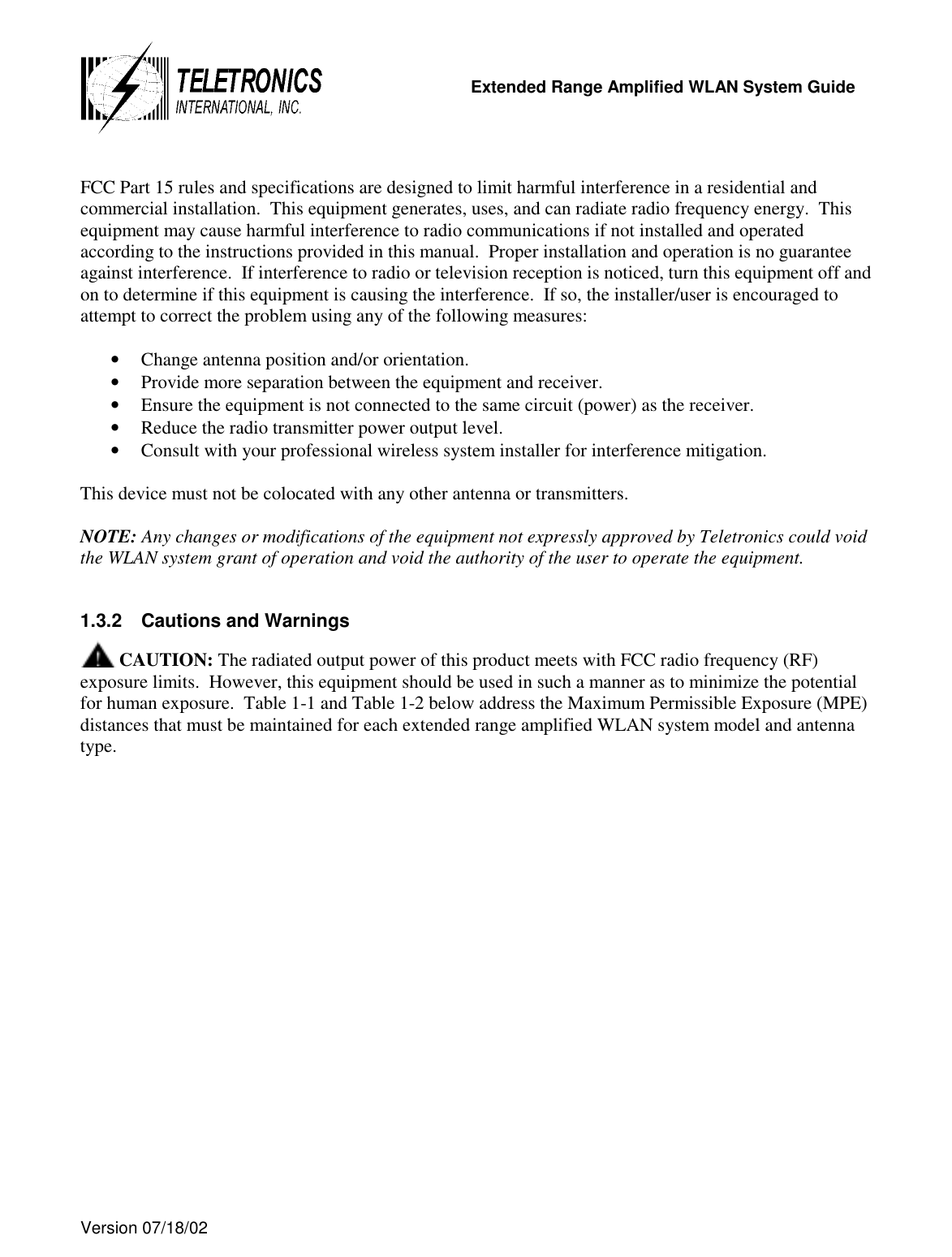   Extended Range Amplified WLAN System Guide  Version 07/18/02    FCC Part 15 rules and specifications are designed to limit harmful interference in a residential and commercial installation.  This equipment generates, uses, and can radiate radio frequency energy.  This equipment may cause harmful interference to radio communications if not installed and operated according to the instructions provided in this manual.  Proper installation and operation is no guarantee against interference.  If interference to radio or television reception is noticed, turn this equipment off and on to determine if this equipment is causing the interference.  If so, the installer/user is encouraged to attempt to correct the problem using any of the following measures:  •  Change antenna position and/or orientation. •  Provide more separation between the equipment and receiver. •  Ensure the equipment is not connected to the same circuit (power) as the receiver. •  Reduce the radio transmitter power output level. •  Consult with your professional wireless system installer for interference mitigation.  This device must not be colocated with any other antenna or transmitters.  NOTE: Any changes or modifications of the equipment not expressly approved by Teletronics could void the WLAN system grant of operation and void the authority of the user to operate the equipment.  1.3.2  Cautions and Warnings  CAUTION: The radiated output power of this product meets with FCC radio frequency (RF) exposure limits.  However, this equipment should be used in such a manner as to minimize the potential for human exposure.  Table 1-1 and Table 1-2 below address the Maximum Permissible Exposure (MPE) distances that must be maintained for each extended range amplified WLAN system model and antenna type. 