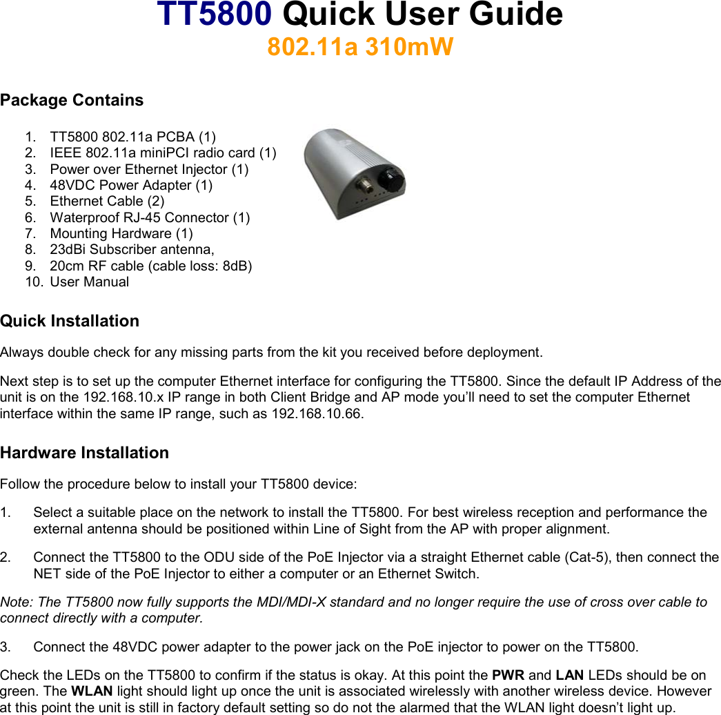 TT5800 Quick User Guide 802.11a 310mW  Package Contains  1.  TT5800 802.11a PCBA (1)  2.  IEEE 802.11a miniPCI radio card (1) 3.  Power over Ethernet Injector (1) 4.  48VDC Power Adapter (1) 5.  Ethernet Cable (2) 6.  Waterproof RJ-45 Connector (1) 7. Mounting Hardware (1) 8.  23dBi Subscriber antenna,  9.  20cm RF cable (cable loss: 8dB) 10. User Manual Quick Installation Always double check for any missing parts from the kit you received before deployment.  Next step is to set up the computer Ethernet interface for configuring the TT5800. Since the default IP Address of the unit is on the 192.168.10.x IP range in both Client Bridge and AP mode you’ll need to set the computer Ethernet interface within the same IP range, such as 192.168.10.66. Hardware Installation Follow the procedure below to install your TT5800 device: 1.  Select a suitable place on the network to install the TT5800. For best wireless reception and performance the external antenna should be positioned within Line of Sight from the AP with proper alignment. 2.  Connect the TT5800 to the ODU side of the PoE Injector via a straight Ethernet cable (Cat-5), then connect the NET side of the PoE Injector to either a computer or an Ethernet Switch.  Note: The TT5800 now fully supports the MDI/MDI-X standard and no longer require the use of cross over cable to connect directly with a computer.  3.  Connect the 48VDC power adapter to the power jack on the PoE injector to power on the TT5800. Check the LEDs on the TT5800 to confirm if the status is okay. At this point the PWR and LAN LEDs should be on green. The WLAN light should light up once the unit is associated wirelessly with another wireless device. However at this point the unit is still in factory default setting so do not the alarmed that the WLAN light doesn’t light up.   