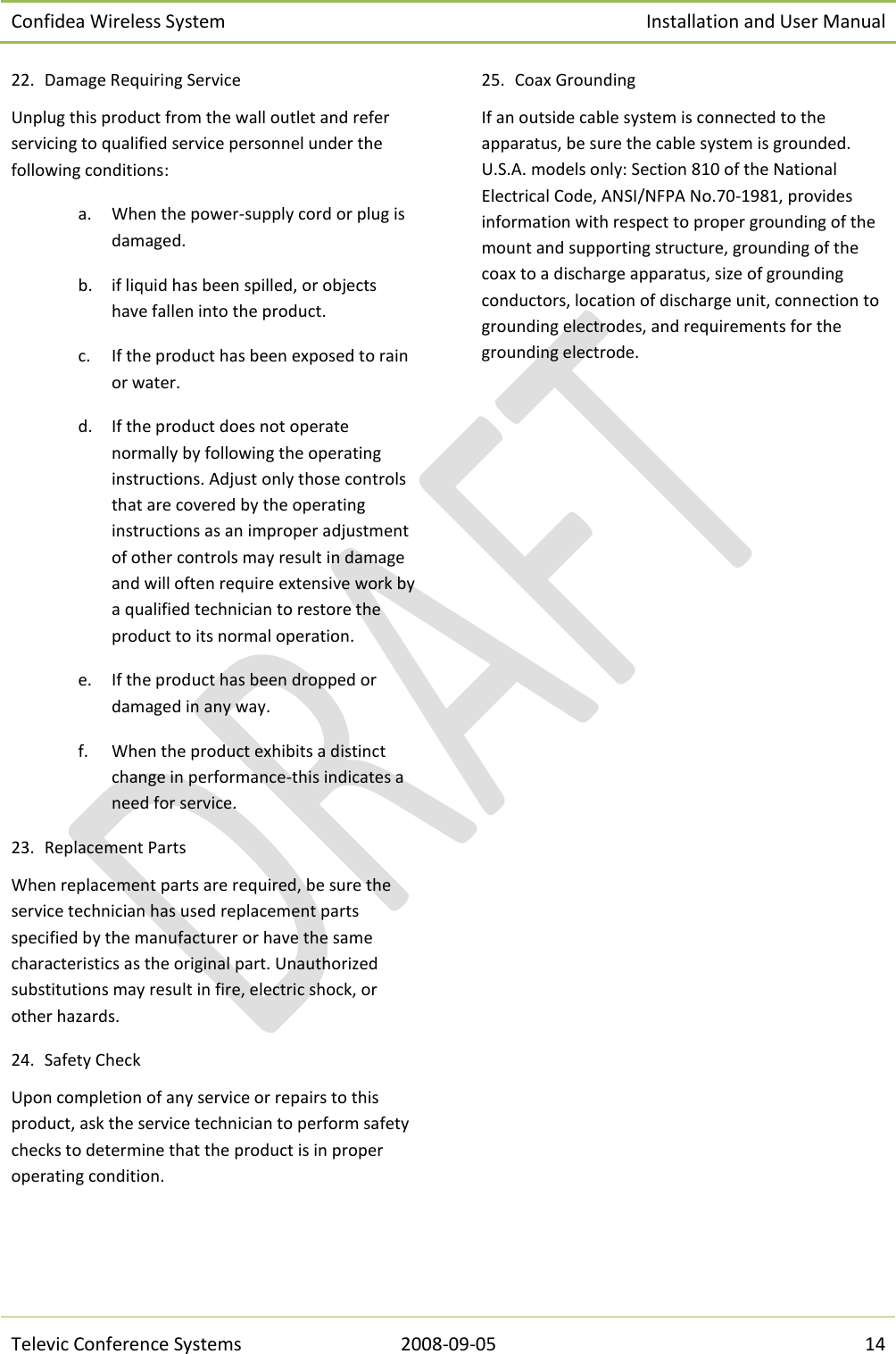 Confidea Wireless System Installation and User Manual   Televic Conference Systems 2008-09-05 14 22. Damage Requiring Service Unplug this product from the wall outlet and refer servicing to qualified service personnel under the following conditions: a. When the power-supply cord or plug is damaged. b. if liquid has been spilled, or objects have fallen into the product. c. If the product has been exposed to rain or water. d. If the product does not operate normally by following the operating instructions. Adjust only those controls that are covered by the operating instructions as an improper adjustment of other controls may result in damage and will often require extensive work by a qualified technician to restore the product to its normal operation. e. If the product has been dropped or damaged in any way. f. When the product exhibits a distinct change in performance-this indicates a need for service. 23. Replacement Parts When replacement parts are required, be sure the service technician has used replacement parts specified by the manufacturer or have the same characteristics as the original part. Unauthorized substitutions may result in fire, electric shock, or other hazards. 24. Safety Check Upon completion of any service or repairs to this product, ask the service technician to perform safety checks to determine that the product is in proper operating condition. 25. Coax Grounding  If an outside cable system is connected to the apparatus, be sure the cable system is grounded. U.S.A. models only: Section 810 of the National Electrical Code, ANSI/NFPA No.70-1981, provides information with respect to proper grounding of the mount and supporting structure, grounding of the coax to a discharge apparatus, size of grounding conductors, location of discharge unit, connection to grounding electrodes, and requirements for the grounding electrode. 