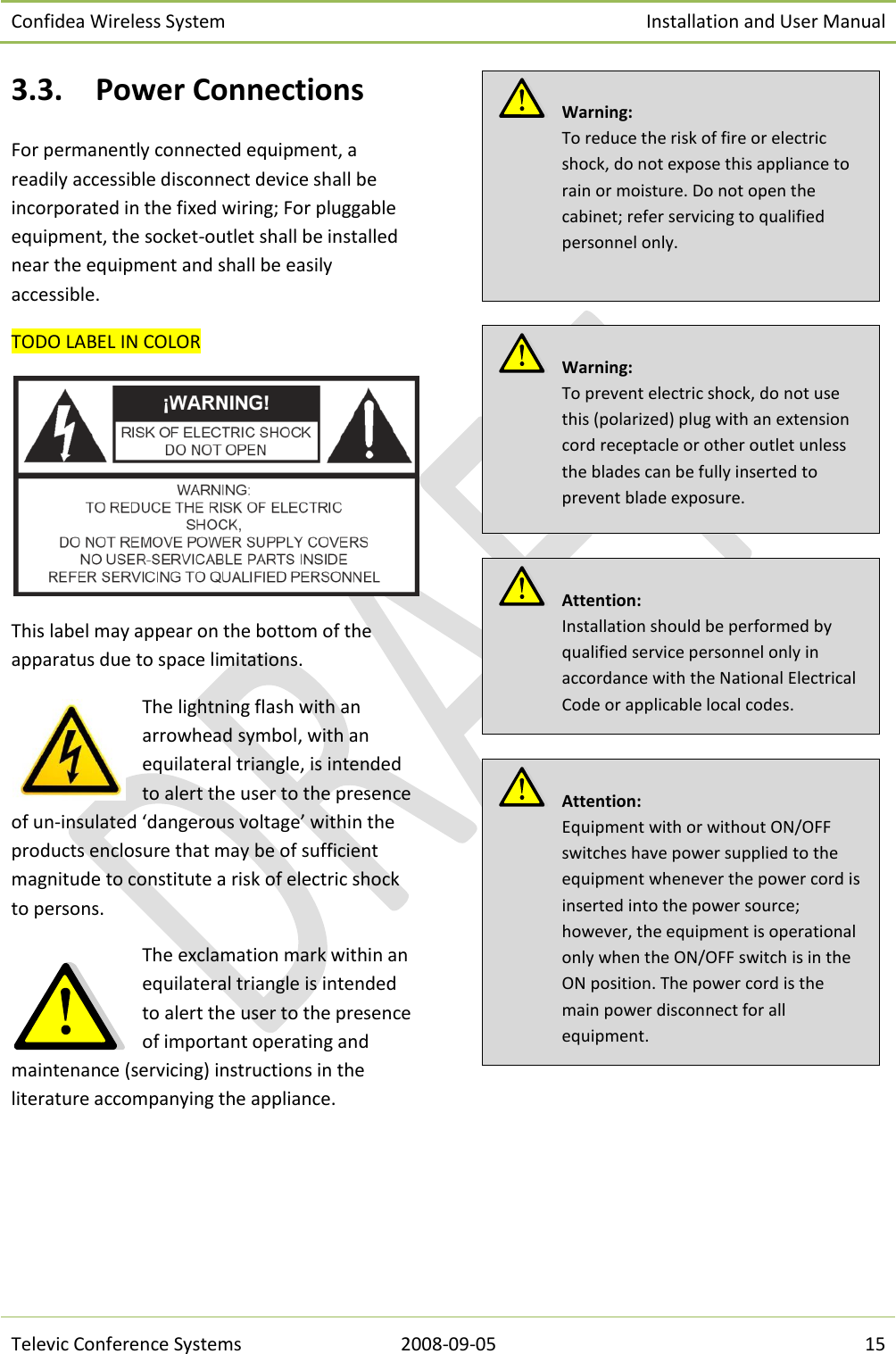 Confidea Wireless System Installation and User Manual   Televic Conference Systems 2008-09-05 15 3.3. Power Connections For permanently connected equipment, a readily accessible disconnect device shall be incorporated in the fixed wiring; For pluggable equipment, the socket-outlet shall be installed near the equipment and shall be easily accessible. TODO LABEL IN COLOR  This label may appear on the bottom of the apparatus due to space limitations. The lightning flash with an arrowhead symbol, with an equilateral triangle, is intended to alert the user to the presence of un-insulated ‘dangerous voltage’ within the products enclosure that may be of sufficient magnitude to constitute a risk of electric shock to persons. The exclamation mark within an equilateral triangle is intended to alert the user to the presence of important operating and maintenance (servicing) instructions in the literature accompanying the appliance.            Attention:  Equipment with or without ON/OFF switches have power supplied to the equipment whenever the power cord is inserted into the power source; however, the equipment is operational only when the ON/OFF switch is in the ON position. The power cord is the main power disconnect for all equipment.   Attention:  Installation should be performed by qualified service personnel only in accordance with the National Electrical Code or applicable local codes.   Warning:  To prevent electric shock, do not use this (polarized) plug with an extension cord receptacle or other outlet unless the blades can be fully inserted to prevent blade exposure.   Warning:  To reduce the risk of fire or electric shock, do not expose this appliance to rain or moisture. Do not open the cabinet; refer servicing to qualified personnel only.  