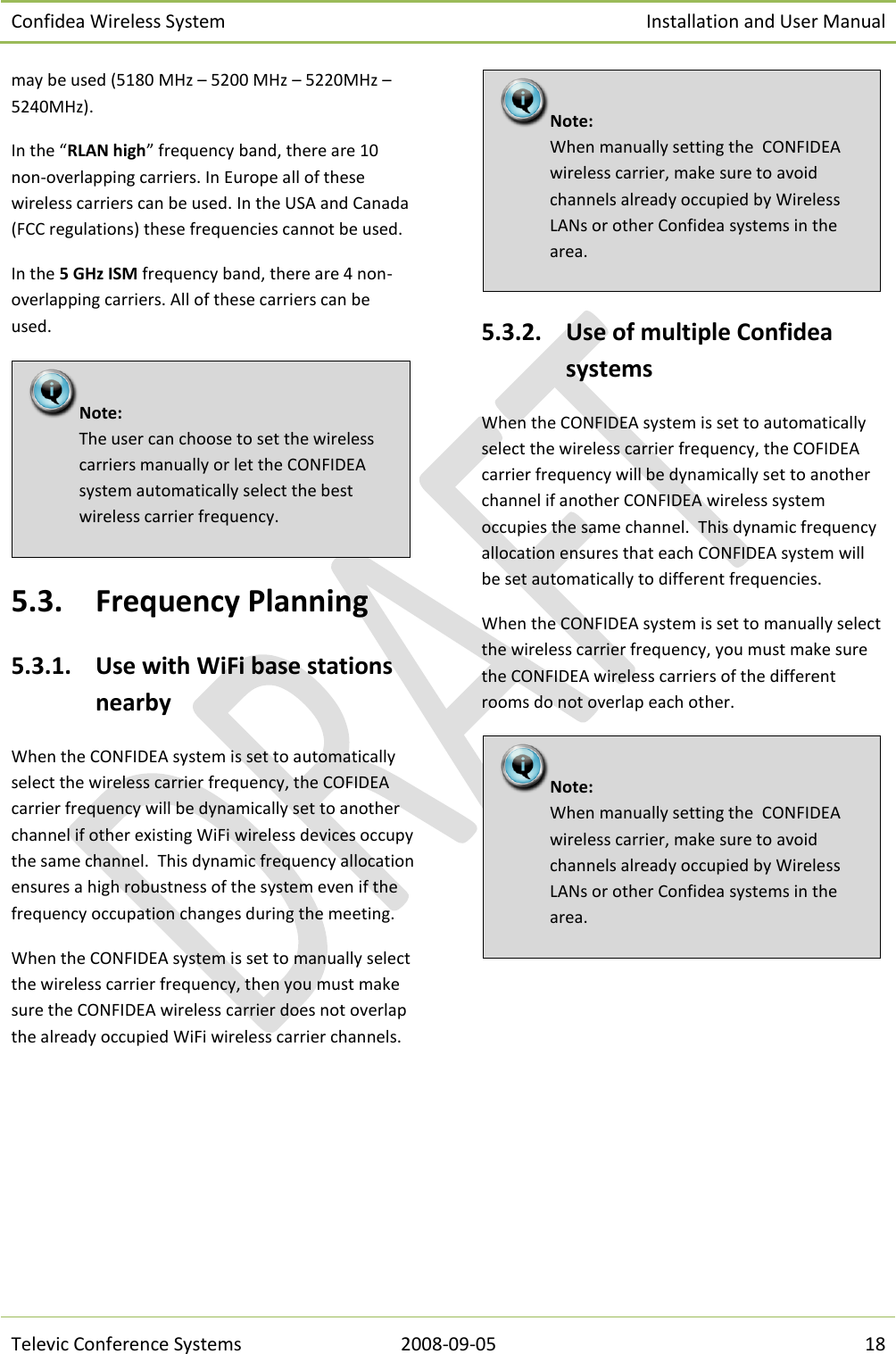 Confidea Wireless System Installation and User Manual   Televic Conference Systems 2008-09-05 18 may be used (5180 MHz – 5200 MHz – 5220MHz – 5240MHz). In the “RLAN high” frequency band, there are 10 non-overlapping carriers. In Europe all of these wireless carriers can be used. In the USA and Canada (FCC regulations) these frequencies cannot be used. In the 5 GHz ISM frequency band, there are 4 non-overlapping carriers. All of these carriers can be used.  5.3. Frequency Planning 5.3.1. Use with WiFi base stations nearby When the CONFIDEA system is set to automatically select the wireless carrier frequency, the COFIDEA carrier frequency will be dynamically set to another channel if other existing WiFi wireless devices occupy the same channel.  This dynamic frequency allocation ensures a high robustness of the system even if the frequency occupation changes during the meeting. When the CONFIDEA system is set to manually select the wireless carrier frequency, then you must make sure the CONFIDEA wireless carrier does not overlap the already occupied WiFi wireless carrier channels.  5.3.2. Use of multiple Confidea systems When the CONFIDEA system is set to automatically select the wireless carrier frequency, the COFIDEA carrier frequency will be dynamically set to another channel if another CONFIDEA wireless system occupies the same channel.  This dynamic frequency allocation ensures that each CONFIDEA system will be set automatically to different frequencies. When the CONFIDEA system is set to manually select the wireless carrier frequency, you must make sure the CONFIDEA wireless carriers of the different rooms do not overlap each other.    Note:  When manually setting the  CONFIDEA wireless carrier, make sure to avoid channels already occupied by Wireless LANs or other Confidea systems in the area. Note:  When manually setting the  CONFIDEA wireless carrier, make sure to avoid channels already occupied by Wireless LANs or other Confidea systems in the area. Note:  The user can choose to set the wireless carriers manually or let the CONFIDEA system automatically select the best wireless carrier frequency. 