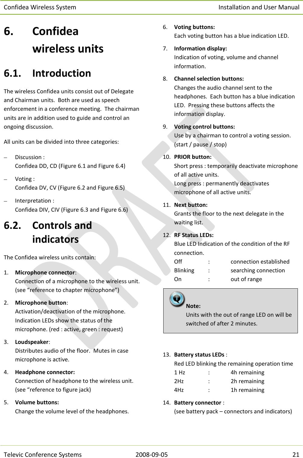Confidea Wireless System Installation and User Manual   Televic Conference Systems 2008-09-05 21 6. Confidea  wireless units 6.1. Introduction The wireless Confidea units consist out of Delegate and Chairman units.  Both are used as speech enforcement in a conference meeting.  The chairman units are in addition used to guide and control an ongoing discussion. All units can be divided into three categories:  Discussion : Confidea DD, CD (Figure 6.1 and Figure 6.4)  Voting : Confidea DV, CV (Figure 6.2 and Figure 6.5)  Interpretation : Confidea DIV, CIV (Figure 6.3 and Figure 6.6) 6.2. Controls and indicators The Confidea wireless units contain: 1. Microphone connector:  Connection of a microphone to the wireless unit. (see “reference to chapter microphone”) 2. Microphone button:  Activation/deactivation of the microphone.  Indication LEDs show the status of the microphone. (red : active, green : request) 3. Loudspeaker:  Distributes audio of the floor.  Mutes in case microphone is active. 4. Headphone connector:  Connection of headphone to the wireless unit. (see “reference to figure jack) 5. Volume buttons:  Change the volume level of the headphones. 6. Voting buttons:  Each voting button has a blue indication LED. 7. Information display:  Indication of voting, volume and channel information. 8. Channel selection buttons:  Changes the audio channel sent to the headphones.  Each button has a blue indication LED.  Pressing these buttons affects the information display. 9. Voting control buttons:  Use by a chairman to control a voting session. (start / pause / stop) 10. PRIOR button:  Short press : temporarily deactivate microphone of all active units. Long press : permanently deactivates microphone of all active units. 11. Next button:  Grants the floor to the next delegate in the waiting list. 12. RF Status LEDs:  Blue LED Indication of the condition of the RF connection. Off    :  connection established Blinking  :  searching connection On    :  out of range   13. Battery status LEDs : Red LED blinking the remaining operation time 1 Hz   :  4h remaining 2Hz   :  2h remaining 4Hz   :  1h remaining 14. Battery connector : (see battery pack – connectors and indicators) Note:  Units with the out of range LED on will be switched of after 2 minutes. 