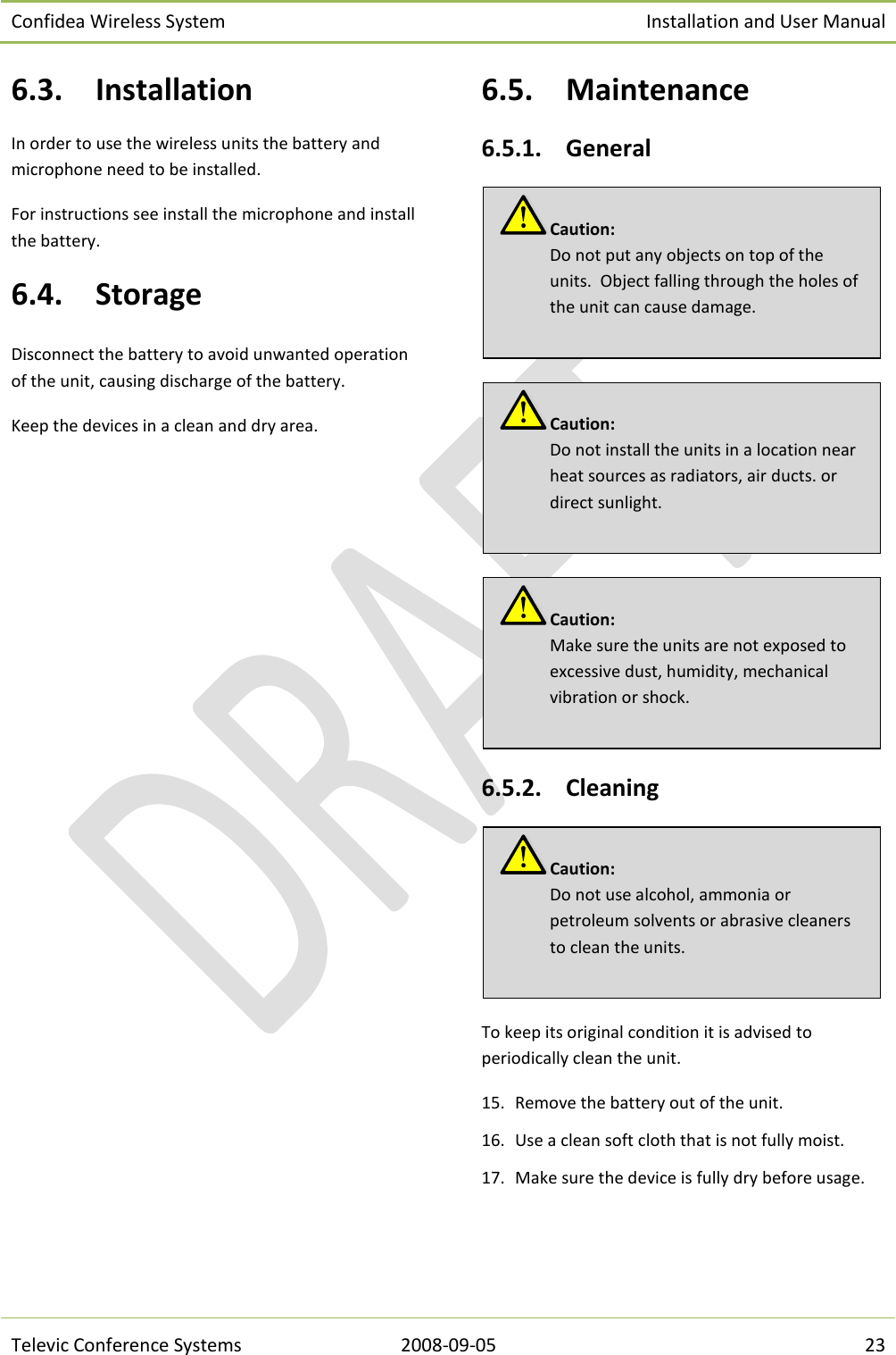 Confidea Wireless System Installation and User Manual   Televic Conference Systems 2008-09-05 23 6.3. Installation In order to use the wireless units the battery and microphone need to be installed. For instructions see install the microphone and install the battery. 6.4. Storage Disconnect the battery to avoid unwanted operation of the unit, causing discharge of the battery. Keep the devices in a clean and dry area. 6.5. Maintenance 6.5.1. General    6.5.2. Cleaning  To keep its original condition it is advised to periodically clean the unit. 15. Remove the battery out of the unit. 16. Use a clean soft cloth that is not fully moist. 17. Make sure the device is fully dry before usage.     Caution:  Do not use alcohol, ammonia or petroleum solvents or abrasive cleaners to clean the units. Caution:  Make sure the units are not exposed to excessive dust, humidity, mechanical vibration or shock. Caution:  Do not install the units in a location near heat sources as radiators, air ducts. or direct sunlight. Caution:  Do not put any objects on top of the units.  Object falling through the holes of the unit can cause damage. 