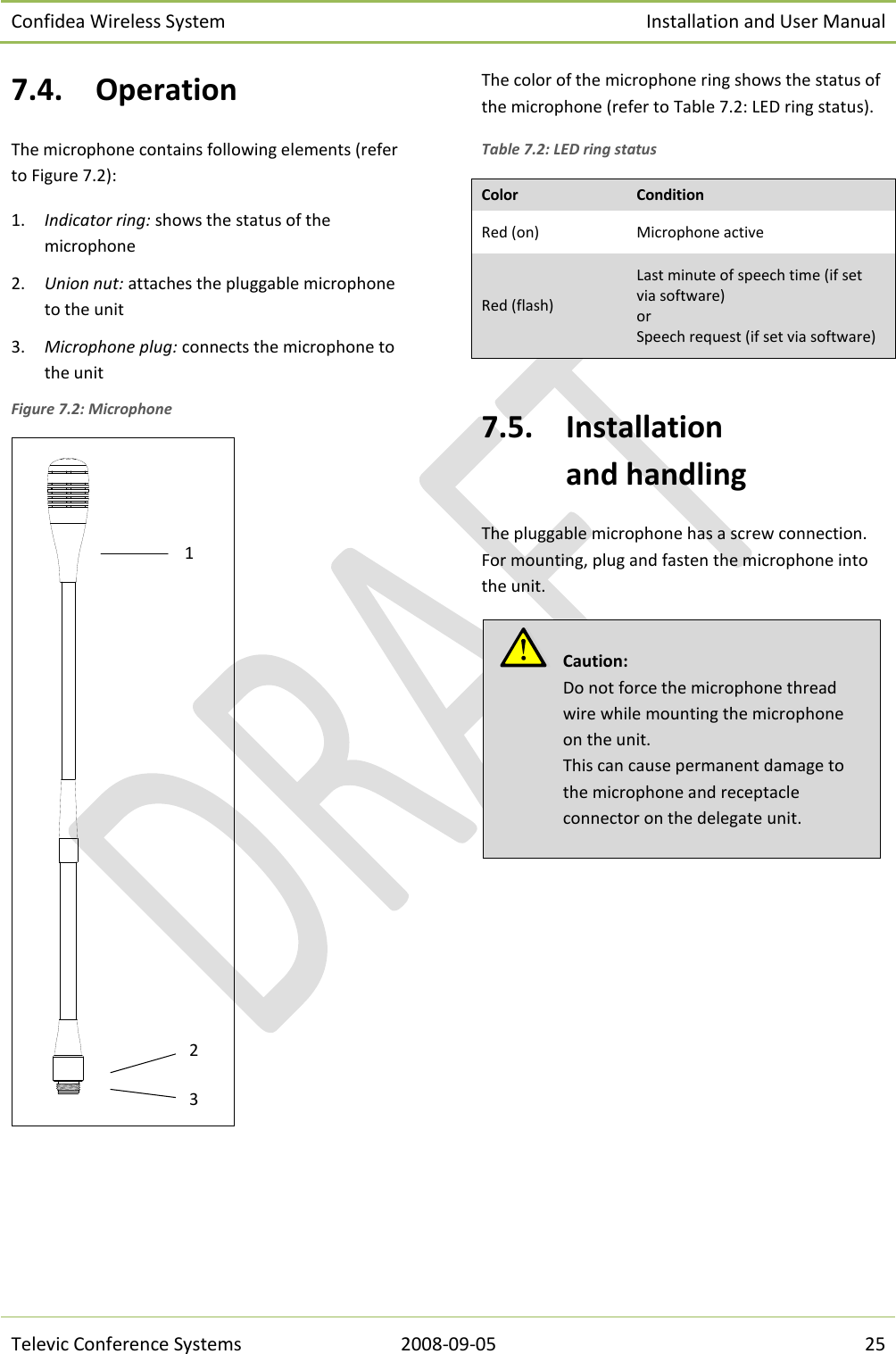 Confidea Wireless System Installation and User Manual   Televic Conference Systems 2008-09-05 25 7.4. Operation The microphone contains following elements (refer to Figure 7.2): 1. Indicator ring: shows the status of the microphone 2. Union nut: attaches the pluggable microphone to the unit 3. Microphone plug: connects the microphone to the unit Figure 7.2: Microphone   The color of the microphone ring shows the status of the microphone (refer to Table 7.2: LED ring status). Table 7.2: LED ring status Color Condition Red (on) Microphone active Red (flash) Last minute of speech time (if set via software) or Speech request (if set via software)  7.5. Installation  and handling The pluggable microphone has a screw connection. For mounting, plug and fasten the microphone into the unit.          Caution:  Do not force the microphone thread wire while mounting the microphone on the unit. This can cause permanent damage to the microphone and receptacle connector on the delegate unit. 2 1 3 