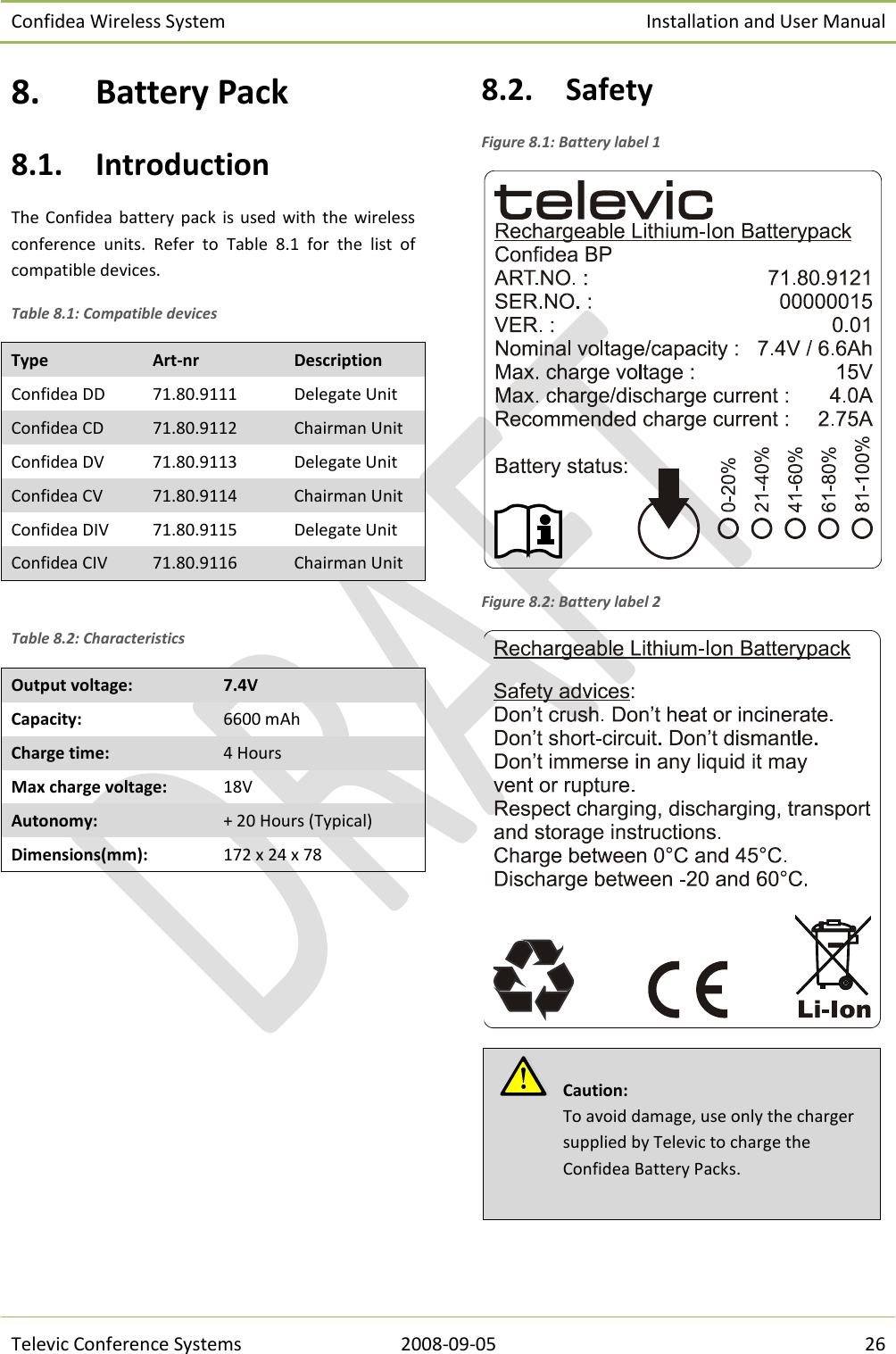 Confidea Wireless System Installation and User Manual   Televic Conference Systems 2008-09-05 26 8. Battery Pack 8.1. Introduction The Confidea  battery  pack  is  used  with  the  wireless conference  units.  Refer  to  Table  8.1  for  the  list  of compatible devices. Table 8.1: Compatible devices Type Art-nr Description Confidea DD 71.80.9111 Delegate Unit Confidea CD 71.80.9112 Chairman Unit Confidea DV 71.80.9113 Delegate Unit Confidea CV 71.80.9114 Chairman Unit Confidea DIV 71.80.9115 Delegate Unit Confidea CIV 71.80.9116 Chairman Unit  Table 8.2: Characteristics Output voltage: 7.4V Capacity: 6600 mAh Charge time: 4 Hours Max charge voltage: 18V Autonomy: + 20 Hours (Typical) Dimensions(mm): 172 x 24 x 78  8.2. Safety Figure 8.1: Battery label 1  Figure 8.2: Battery label 2     Caution:  To avoid damage, use only the charger supplied by Televic to charge the Confidea Battery Packs.   