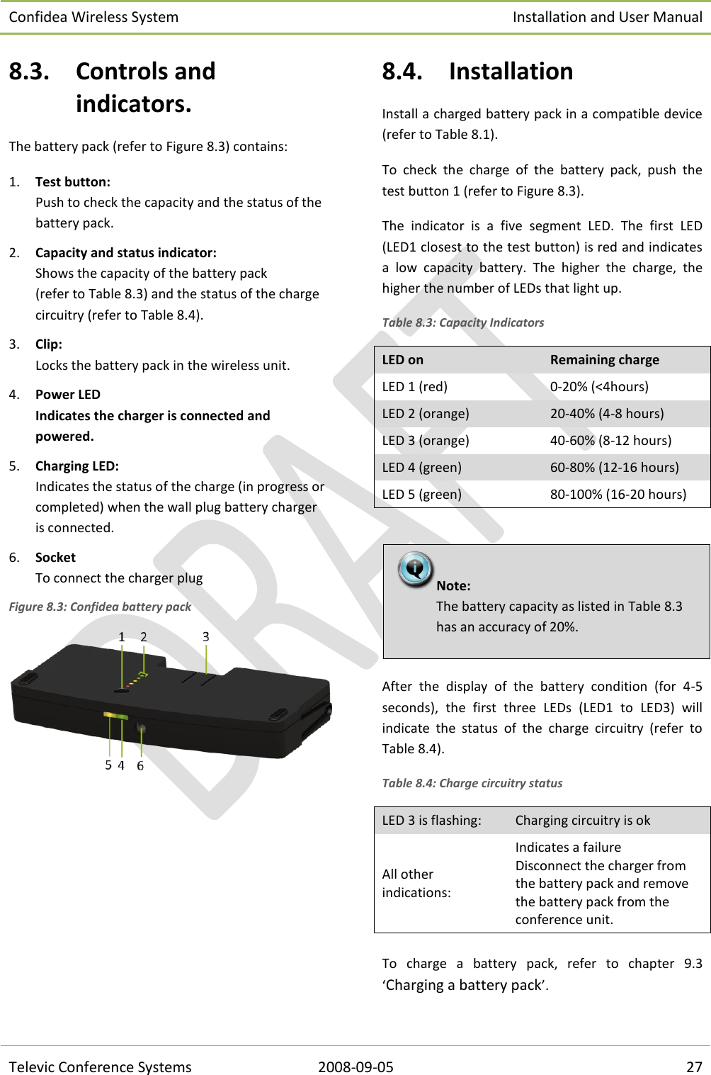 Confidea Wireless System Installation and User Manual   Televic Conference Systems 2008-09-05 27 8.3. Controls and indicators. The battery pack (refer to Figure 8.3) contains: 1. Test button: Push to check the capacity and the status of the battery pack.  2. Capacity and status indicator:  Shows the capacity of the battery pack  (refer to Table 8.3) and the status of the charge circuitry (refer to Table 8.4). 3. Clip:  Locks the battery pack in the wireless unit. 4. Power LED Indicates the charger is connected and powered. 5. Charging LED: Indicates the status of the charge (in progress or completed) when the wall plug battery charger is connected. 6. Socket To connect the charger plug Figure 8.3: Confidea battery pack  8.4. Installation Install a charged battery pack in a compatible device (refer to Table 8.1). To  check  the  charge  of  the  battery  pack,  push  the test button 1 (refer to Figure 8.3). The  indicator  is  a  five  segment  LED.  The  first  LED (LED1 closest to the test button) is red and indicates a  low  capacity  battery.  The  higher  the  charge,  the higher the number of LEDs that light up. Table 8.3: Capacity Indicators LED on Remaining charge LED 1 (red) 0-20% (&lt;4hours) LED 2 (orange) 20-40% (4-8 hours) LED 3 (orange) 40-60% (8-12 hours) LED 4 (green) 60-80% (12-16 hours) LED 5 (green) 80-100% (16-20 hours)   After  the  display  of  the  battery  condition  (for  4-5 seconds),  the  first  three  LEDs  (LED1  to  LED3)  will indicate  the  status  of  the  charge  circuitry  (refer  to Table 8.4). Table 8.4: Charge circuitry status LED 3 is flashing: Charging circuitry is ok All other indications: Indicates a failure Disconnect the charger from the battery pack and remove the battery pack from the conference unit.  To  charge  a  battery  pack,  refer  to  chapter  9.3 ‘Charging a battery pack’. Note:  The battery capacity as listed in Table 8.3 has an accuracy of 20%. 