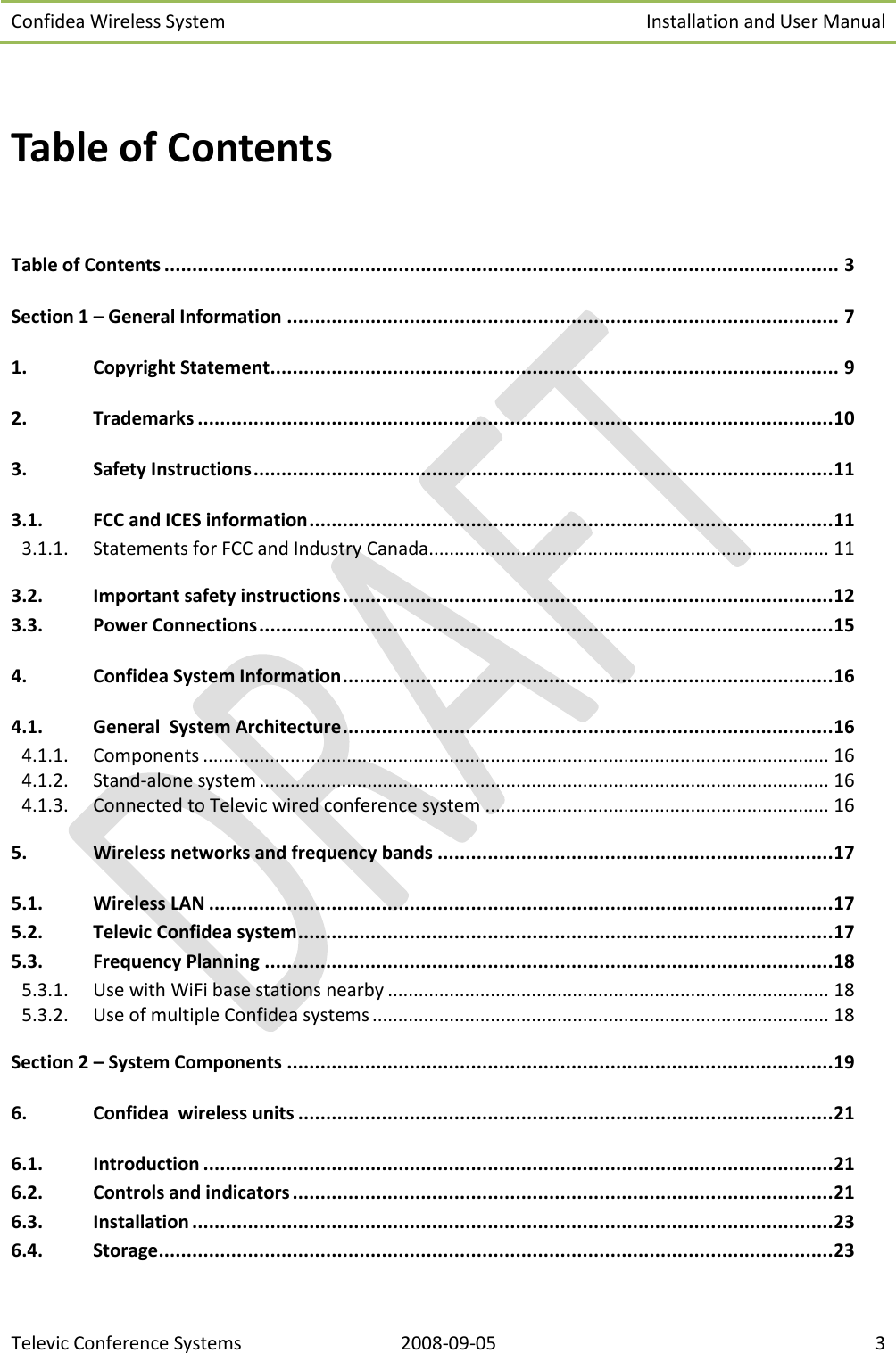 Confidea Wireless System Installation and User Manual   Televic Conference Systems 2008-09-05 3  Table of Contents  Table of Contents ......................................................................................................................... 3 Section 1 – General Information ................................................................................................... 7 1. Copyright Statement ...................................................................................................... 9 2. Trademarks .................................................................................................................. 10 3. Safety Instructions ........................................................................................................ 11 3.1. FCC and ICES information .............................................................................................. 11 3.1.1.  Statements for FCC and Industry Canada .............................................................................. 11 3.2. Important safety instructions ........................................................................................ 12 3.3. Power Connections ....................................................................................................... 15 4. Confidea System Information ........................................................................................ 16 4.1. General  System Architecture ........................................................................................ 16 4.1.1.  Components .......................................................................................................................... 16 4.1.2.  Stand-alone system ............................................................................................................... 16 4.1.3.  Connected to Televic wired conference system ................................................................... 16 5. Wireless networks and frequency bands ....................................................................... 17 5.1. Wireless LAN ................................................................................................................ 17 5.2. Televic Confidea system ................................................................................................ 17 5.3. Frequency Planning ...................................................................................................... 18 5.3.1.  Use with WiFi base stations nearby ...................................................................................... 18 5.3.2.  Use of multiple Confidea systems ......................................................................................... 18 Section 2 – System Components .................................................................................................. 19 6. Confidea  wireless units ................................................................................................ 21 6.1. Introduction ................................................................................................................. 21 6.2. Controls and indicators ................................................................................................. 21 6.3. Installation ................................................................................................................... 23 6.4. Storage ......................................................................................................................... 23 