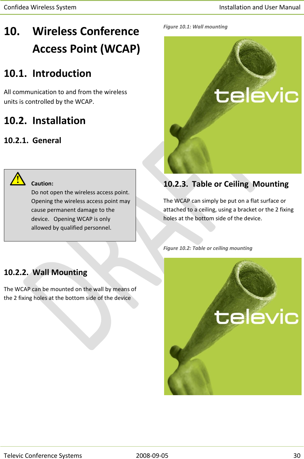 Confidea Wireless System Installation and User Manual   Televic Conference Systems 2008-09-05 30 10. Wireless Conference Access Point (WCAP) 10.1. Introduction All communication to and from the wireless units is controlled by the WCAP. 10.2. Installation 10.2.1. General     10.2.2. Wall Mounting The WCAP can be mounted on the wall by means of the 2 fixing holes at the bottom side of the device  Figure 10.1: Wall mounting  10.2.3. Table or Ceiling  Mounting The WCAP can simply be put on a flat surface or attached to a ceiling, using a bracket or the 2 fixing holes at the bottom side of the device.  Figure 10.2: Table or ceiling mounting    Caution:  Do not open the wireless access point. Opening the wireless access point may cause permanent damage to the device.   Opening WCAP is only allowed by qualified personnel. 