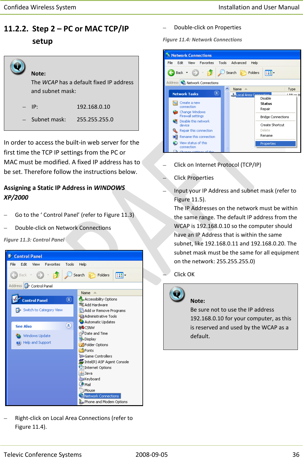 Confidea Wireless System Installation and User Manual   Televic Conference Systems 2008-09-05 36 11.2.2. Step 2 – PC or MAC TCP/IP setup  In order to access the built-in web server for the first time the TCP IP settings from the PC or MAC must be modified. A fixed IP address has to be set. Therefore follow the instructions below. Assigning a Static IP Address in WINDOWS XP/2000  Go to the ‘ Control Panel’ (refer to Figure 11.3)  Double-click on Network Connections Figure 11.3: Control Panel   Right-click on Local Area Connections (refer to Figure 11.4).  Double-click on Properties Figure 11.4: Network Connections   Click on Internet Protocol (TCP/IP)  Click Properties  Input your IP Address and subnet mask (refer to Figure 11.5). The IP Addresses on the network must be within the same range. The default IP address from the WCAP is 192.168.0.10 so the computer should have an IP Address that is within the same subnet, like 192.168.0.11 and 192.168.0.20. The subnet mask must be the same for all equipment on the network: 255.255.255.0)  Click OK    Note:  Be sure not to use the IP address 192.168.0.10 for your computer, as this is reserved and used by the WCAP as a default.   Note:  The WCAP has a default fixed IP address and subnet mask:  IP:     192.168.0.10  Subnet mask:   255.255.255.0 