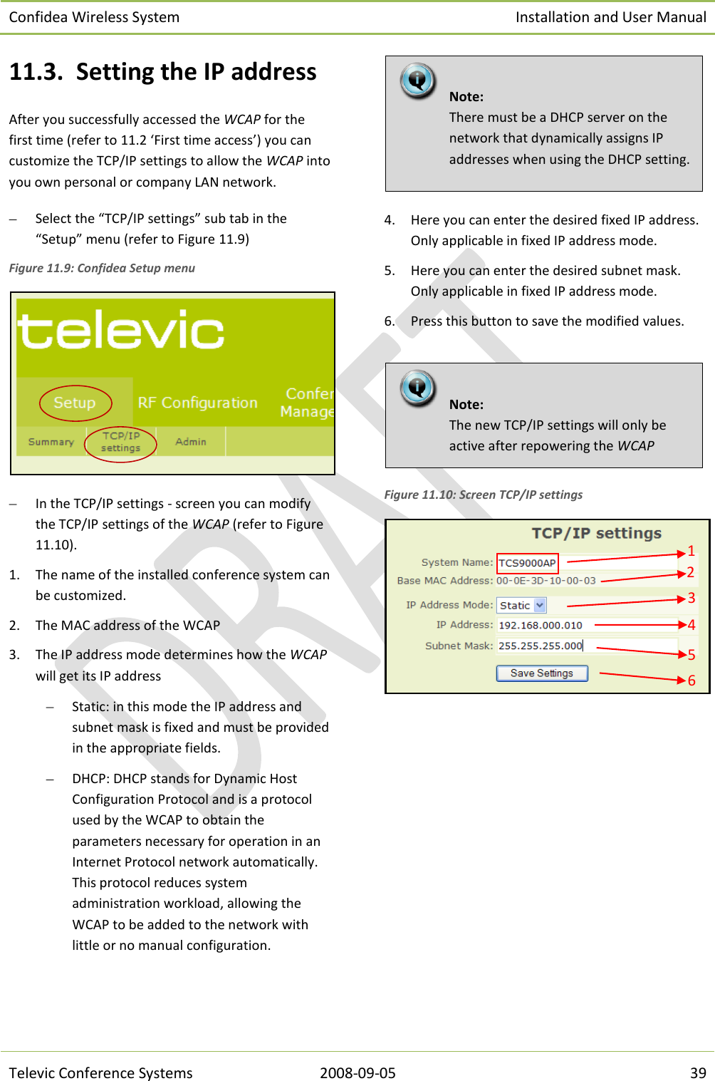 Confidea Wireless System Installation and User Manual   Televic Conference Systems 2008-09-05 39 11.3. Setting the IP address After you successfully accessed the WCAP for the first time (refer to 11.2 ‘First time access’) you can customize the TCP/IP settings to allow the WCAP into you own personal or company LAN network.  Select the “TCP/IP settings” sub tab in the “Setup” menu (refer to Figure 11.9)  Figure 11.9: Confidea Setup menu   In the TCP/IP settings - screen you can modify the TCP/IP settings of the WCAP (refer to Figure 11.10). 1. The name of the installed conference system can be customized. 2. The MAC address of the WCAP 3. The IP address mode determines how the WCAP will get its IP address  Static: in this mode the IP address and subnet mask is fixed and must be provided in the appropriate fields.  DHCP: DHCP stands for Dynamic Host Configuration Protocol and is a protocol used by the WCAP to obtain the parameters necessary for operation in an Internet Protocol network automatically. This protocol reduces system administration workload, allowing the WCAP to be added to the network with little or no manual configuration.  4. Here you can enter the desired fixed IP address. Only applicable in fixed IP address mode. 5. Here you can enter the desired subnet mask. Only applicable in fixed IP address mode. 6. Press this button to save the modified values.   Figure 11.10: Screen TCP/IP settings        Note:  The new TCP/IP settings will only be active after repowering the WCAP     Note:  There must be a DHCP server on the network that dynamically assigns IP addresses when using the DHCP setting. 1 2 3 4 5 6 