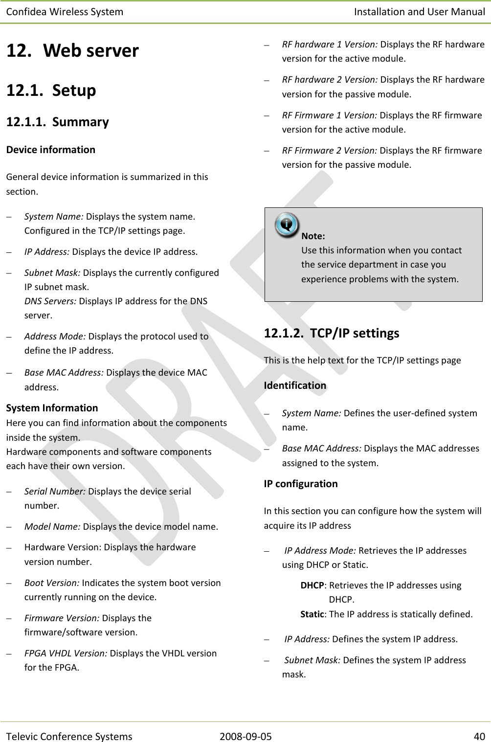 Confidea Wireless System Installation and User Manual   Televic Conference Systems 2008-09-05 40 12. Web server 12.1. Setup 12.1.1. Summary Device information  General device information is summarized in this section.  System Name: Displays the system name. Configured in the TCP/IP settings page.   IP Address: Displays the device IP address.  Subnet Mask: Displays the currently configured IP subnet mask. DNS Servers: Displays IP address for the DNS server.  Address Mode: Displays the protocol used to define the IP address.  Base MAC Address: Displays the device MAC address. System Information  Here you can find information about the components inside the system.  Hardware components and software components each have their own version.   Serial Number: Displays the device serial number.  Model Name: Displays the device model name.  Hardware Version: Displays the hardware version number.  Boot Version: Indicates the system boot version currently running on the device.  Firmware Version: Displays the firmware/software version.  FPGA VHDL Version: Displays the VHDL version for the FPGA.  RF hardware 1 Version: Displays the RF hardware version for the active module.  RF hardware 2 Version: Displays the RF hardware version for the passive module.  RF Firmware 1 Version: Displays the RF firmware version for the active module.  RF Firmware 2 Version: Displays the RF firmware version for the passive module.      12.1.2. TCP/IP settings This is the help text for the TCP/IP settings page Identification  System Name: Defines the user-defined system name.   Base MAC Address: Displays the MAC addresses assigned to the system. IP configuration In this section you can configure how the system will acquire its IP address   IP Address Mode: Retrieves the IP addresses using DHCP or Static. DHCP: Retrieves the IP addresses using DHCP. Static: The IP address is statically defined.   IP Address: Defines the system IP address.   Subnet Mask: Defines the system IP address mask. Note:  Use this information when you contact the service department in case you experience problems with the system.  