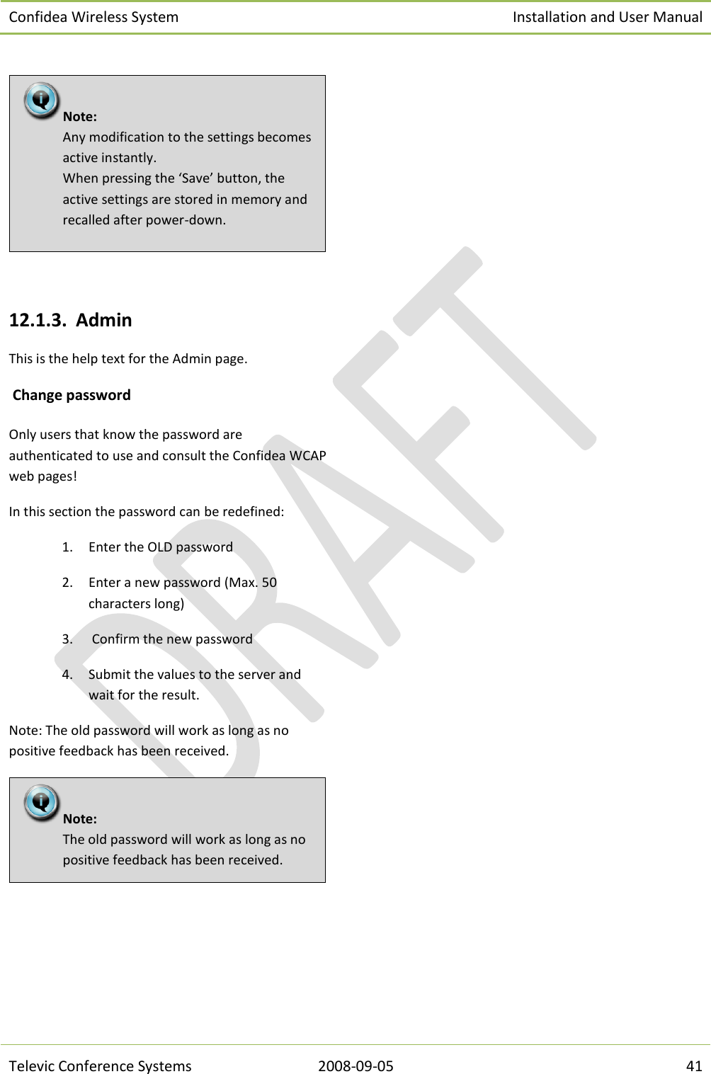 Confidea Wireless System Installation and User Manual   Televic Conference Systems 2008-09-05 41    12.1.3. Admin This is the help text for the Admin page.  Change password Only users that know the password are authenticated to use and consult the Confidea WCAP web pages! In this section the password can be redefined: 1. Enter the OLD password 2. Enter a new password (Max. 50 characters long) 3.  Confirm the new password 4. Submit the values to the server and wait for the result. Note: The old password will work as long as no positive feedback has been received.     Note:  The old password will work as long as no positive feedback has been received.  Note:  Any modification to the settings becomes active instantly. When pressing the ‘Save’ button, the active settings are stored in memory and recalled after power-down. 
