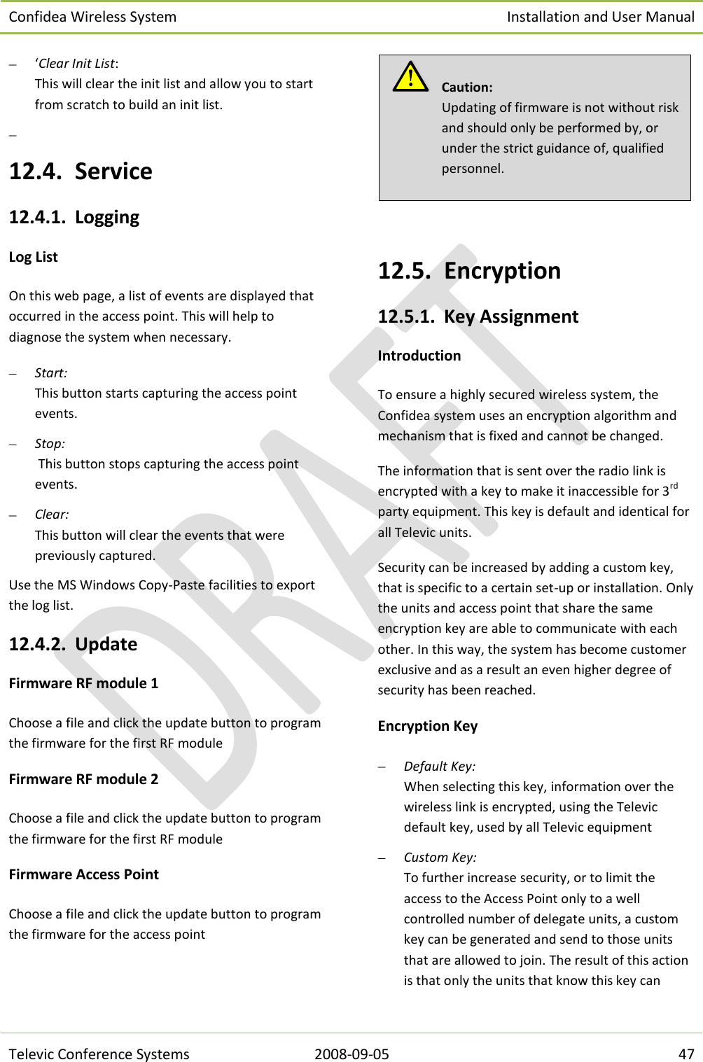 Confidea Wireless System Installation and User Manual   Televic Conference Systems 2008-09-05 47  ‘Clear Init List: This will clear the init list and allow you to start from scratch to build an init list.   12.4. Service 12.4.1. Logging Log List On this web page, a list of events are displayed that occurred in the access point. This will help to diagnose the system when necessary.  Start:  This button starts capturing the access point events.  Stop:  This button stops capturing the access point events.  Clear:  This button will clear the events that were previously captured. Use the MS Windows Copy-Paste facilities to export the log list. 12.4.2. Update Firmware RF module 1 Choose a file and click the update button to program the firmware for the first RF module Firmware RF module 2 Choose a file and click the update button to program the firmware for the first RF module Firmware Access Point Choose a file and click the update button to program the firmware for the access point   12.5. Encryption 12.5.1. Key Assignment Introduction To ensure a highly secured wireless system, the Confidea system uses an encryption algorithm and mechanism that is fixed and cannot be changed. The information that is sent over the radio link is encrypted with a key to make it inaccessible for 3rd party equipment. This key is default and identical for all Televic units. Security can be increased by adding a custom key, that is specific to a certain set-up or installation. Only the units and access point that share the same encryption key are able to communicate with each other. In this way, the system has become customer exclusive and as a result an even higher degree of security has been reached. Encryption Key  Default Key: When selecting this key, information over the wireless link is encrypted, using the Televic default key, used by all Televic equipment  Custom Key: To further increase security, or to limit the access to the Access Point only to a well controlled number of delegate units, a custom key can be generated and send to those units that are allowed to join. The result of this action is that only the units that know this key can   Caution:  Updating of firmware is not without risk and should only be performed by, or under the strict guidance of, qualified personnel. 