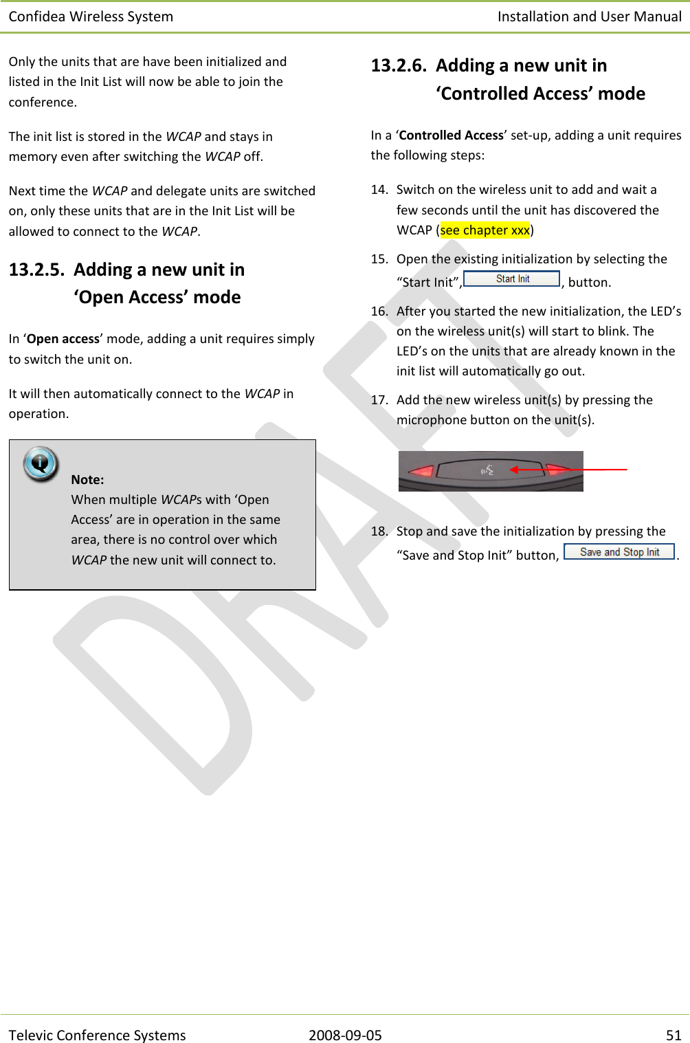 Confidea Wireless System Installation and User Manual   Televic Conference Systems 2008-09-05 51 Only the units that are have been initialized and listed in the Init List will now be able to join the conference. The init list is stored in the WCAP and stays in memory even after switching the WCAP off. Next time the WCAP and delegate units are switched on, only these units that are in the Init List will be allowed to connect to the WCAP. 13.2.5. Adding a new unit in ‘Open Access’ mode In ‘Open access’ mode, adding a unit requires simply to switch the unit on. It will then automatically connect to the WCAP in operation.   13.2.6. Adding a new unit in ‘Controlled Access’ mode In a ‘Controlled Access’ set-up, adding a unit requires the following steps: 14. Switch on the wireless unit to add and wait a few seconds until the unit has discovered the WCAP (see chapter xxx) 15. Open the existing initialization by selecting the “Start Init”, , button. 16. After you started the new initialization, the LED’s on the wireless unit(s) will start to blink. The LED’s on the units that are already known in the init list will automatically go out. 17. Add the new wireless unit(s) by pressing the microphone button on the unit(s).    18. Stop and save the initialization by pressing the “Save and Stop Init” button,  .    Note:  When multiple WCAPs with ‘Open Access’ are in operation in the same area, there is no control over which WCAP the new unit will connect to.  