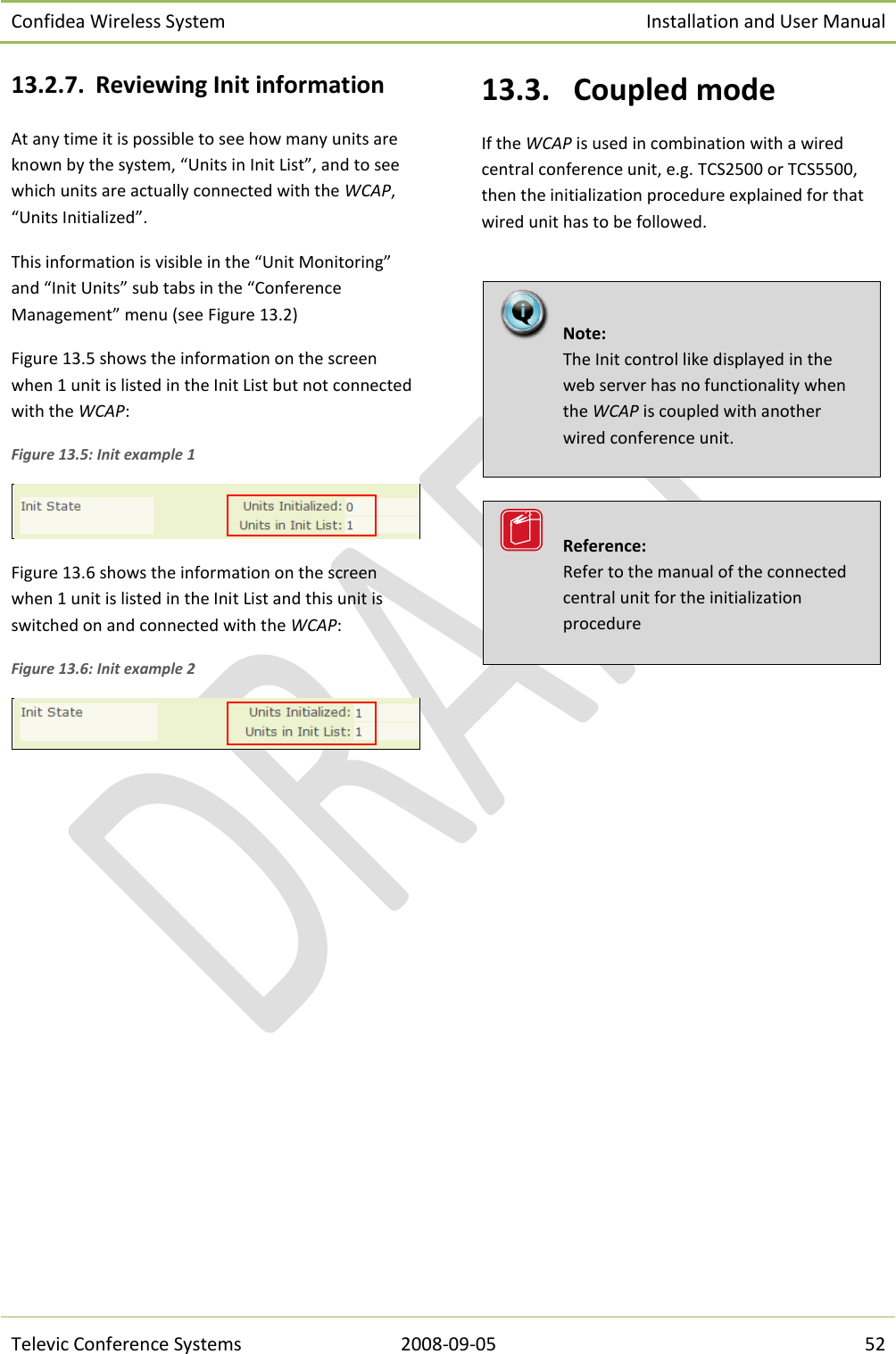 Confidea Wireless System Installation and User Manual   Televic Conference Systems 2008-09-05 52 13.2.7. Reviewing Init information At any time it is possible to see how many units are known by the system, “Units in Init List”, and to see which units are actually connected with the WCAP, “Units Initialized”. This information is visible in the “Unit Monitoring” and “Init Units” sub tabs in the “Conference Management” menu (see Figure 13.2) Figure 13.5 shows the information on the screen when 1 unit is listed in the Init List but not connected with the WCAP: Figure 13.5: Init example 1  Figure 13.6 shows the information on the screen when 1 unit is listed in the Init List and this unit is switched on and connected with the WCAP: Figure 13.6: Init example 2  13.3.  Coupled mode If the WCAP is used in combination with a wired central conference unit, e.g. TCS2500 or TCS5500, then the initialization procedure explained for that wired unit has to be followed.           Reference:  Refer to the manual of the connected central unit for the initialization procedure   Note:  The Init control like displayed in the web server has no functionality when the WCAP is coupled with another wired conference unit.   