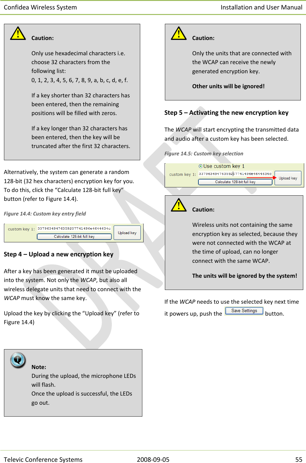 Confidea Wireless System Installation and User Manual   Televic Conference Systems 2008-09-05 55  Alternatively, the system can generate a random 128-bit (32 hex characters) encryption key for you.  To do this, click the “Calculate 128-bit full key” button (refer to Figure 14.4).  Figure 14.4: Custom key entry field  Step 4 – Upload a new encryption key After a key has been generated it must be uploaded into the system. Not only the WCAP, but also all wireless delegate units that need to connect with the WCAP must know the same key. Upload the key by clicking the “Upload key” (refer to Figure 14.4)    Step 5 – Activating the new encryption key The WCAP will start encrypting the transmitted data and audio after a custom key has been selected. Figure 14.5: Custom key selection   If the WCAP needs to use the selected key next time it powers up, push the   button.    Caution:  Wireless units not containing the same encryption key as selected, because they were not connected with the WCAP at the time of upload, can no longer connect with the same WCAP.  The units will be ignored by the system!    Caution:  Only the units that are connected with the WCAP can receive the newly generated encryption key. Other units will be ignored!    Note:  During the upload, the microphone LEDs will flash. Once the upload is successful, the LEDs go out.    Caution:  Only use hexadecimal characters i.e. choose 32 characters from the following list:  0, 1, 2, 3, 4, 5, 6, 7, 8, 9, a, b, c, d, e, f. If a key shorter than 32 characters has been entered, then the remaining positions will be filled with zeros. If a key longer than 32 characters has been entered, then the key will be truncated after the first 32 characters. 