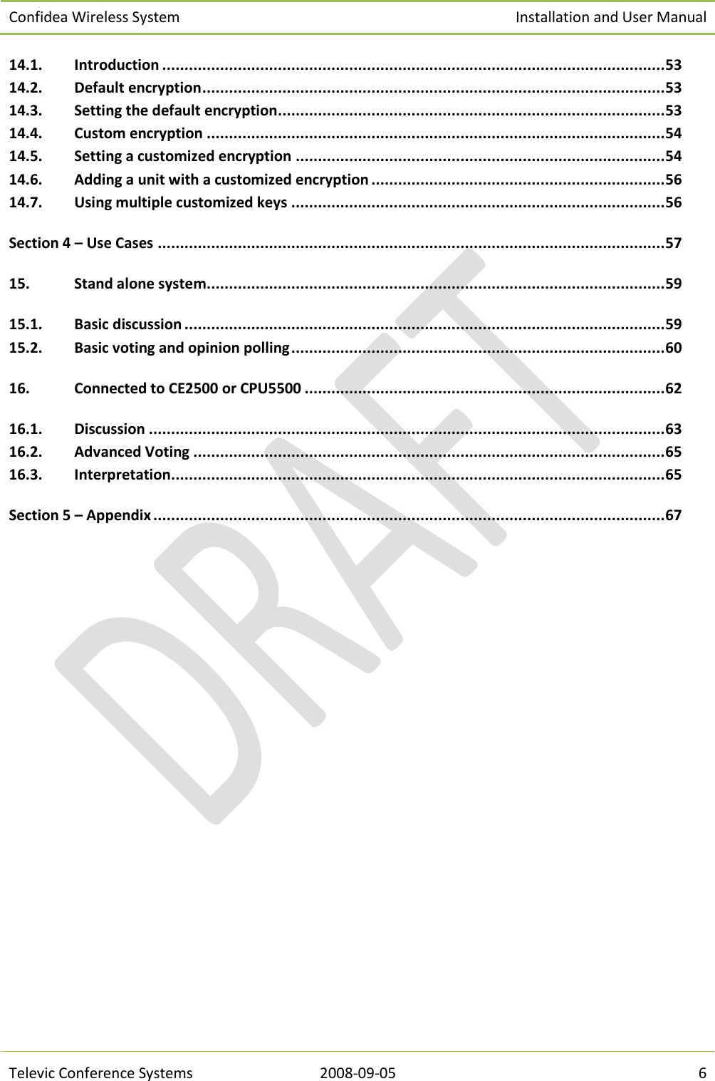 Confidea Wireless System Installation and User Manual   Televic Conference Systems 2008-09-05 6 14.1. Introduction ................................................................................................................. 53 14.2. Default encryption ........................................................................................................ 53 14.3. Setting the default encryption ....................................................................................... 53 14.4. Custom encryption ....................................................................................................... 54 14.5. Setting a customized encryption ................................................................................... 54 14.6. Adding a unit with a customized encryption .................................................................. 56 14.7. Using multiple customized keys .................................................................................... 56 Section 4 – Use Cases .................................................................................................................. 57 15. Stand alone system ....................................................................................................... 59 15.1. Basic discussion ............................................................................................................ 59 15.2. Basic voting and opinion polling .................................................................................... 60 16. Connected to CE2500 or CPU5500 ................................................................................. 62 16.1. Discussion .................................................................................................................... 63 16.2. Advanced Voting .......................................................................................................... 65 16.3. Interpretation ............................................................................................................... 65 Section 5 – Appendix ................................................................................................................... 67  