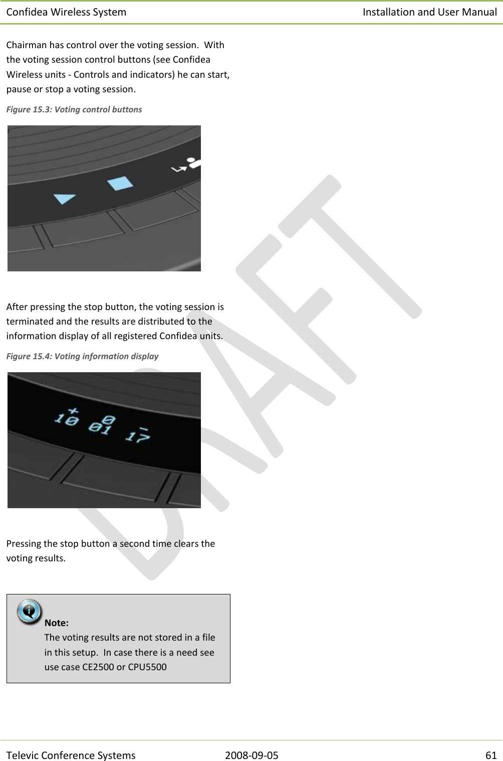 Confidea Wireless System Installation and User Manual   Televic Conference Systems 2008-09-05 61 Chairman has control over the voting session.  With the voting session control buttons (see Confidea Wireless units - Controls and indicators) he can start, pause or stop a voting session. Figure 15.3: Voting control buttons   After pressing the stop button, the voting session is terminated and the results are distributed to the information display of all registered Confidea units. Figure 15.4: Voting information display   Pressing the stop button a second time clears the voting results.     Note:  The voting results are not stored in a file in this setup.  In case there is a need see use case CE2500 or CPU5500 
