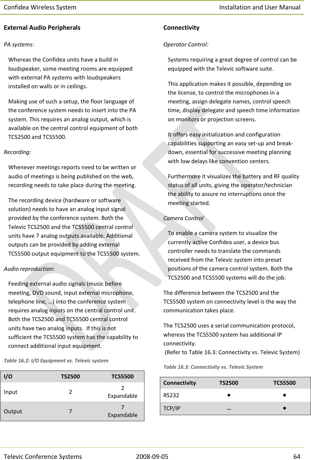 Confidea Wireless System Installation and User Manual   Televic Conference Systems 2008-09-05 64 External Audio Peripherals PA systems: Whereas the Confidea units have a build in loudspeaker, some meeting rooms are equipped with external PA systems with loudspeakers installed on walls or in ceilings. Making use of such a setup, the floor language of the conference system needs to insert into the PA system. This requires an analog output, which is available on the central control equipment of both TCS2500 and TCS5500. Recording: Whenever meetings reports need to be written or audio of meetings is being published on the web, recording needs to take place during the meeting. The recording device (hardware or software solution) needs to have an analog input signal provided by the conference system. Both the Televic TCS2500 and the TCS5500 central control units have 7 analog outputs available. Additional outputs can be provided by adding external TCS5500 output equipment to the TCS5500 system. Audio reproduction: Feeding external audio signals (music before meeting, DVD sound, input external microphone, telephone line, …) into the conference system requires analog inputs on the central control unit. Both the TCS2500 and TCS5500 central control units have two analog inputs.  If this is not sufficient the TCS5500 system has the capability to connect additional input equipment. Table 16.2: I/O Equipment vs. Televic system I/O TS2500 TCS5500 Input 2 2 Expandable Output 7 7 Expandable Connectivity Operator Control: Systems requiring a great degree of control can be equipped with the Televic software suite. This application makes it possible, depending on the license, to control the microphones in a meeting, assign delegate names, control speech time, display delegate and speech time information on monitors or projection screens. It offers easy initialization and configuration capabilities supporting an easy set-up and break-down, essential for successive meeting planning with low delays like convention centers. Furthermore it visualizes the battery and RF quality status of all units, giving the operator/technician the ability to assure no interruptions once the meeting started. Camera Control To enable a camera system to visualize the currently active Confidea user, a device bus controller needs to translate the commands received from the Televic system into preset positions of the camera control system. Both the TCS2500 and TCS5500 systems will do the job. The difference between the TCS2500 and the TCS5500 system on connectivity level is the way the communication takes place. The TCS2500 uses a serial communication protocol, whereas the TCS5500 system has additional IP connectivity.  (Refer to Table 16.3: Connectivity vs. Televic System) Table 16.3: Connectivity vs. Televic System Connectivity TS2500 TCS5500 RS232 • • TCP/IP  •  