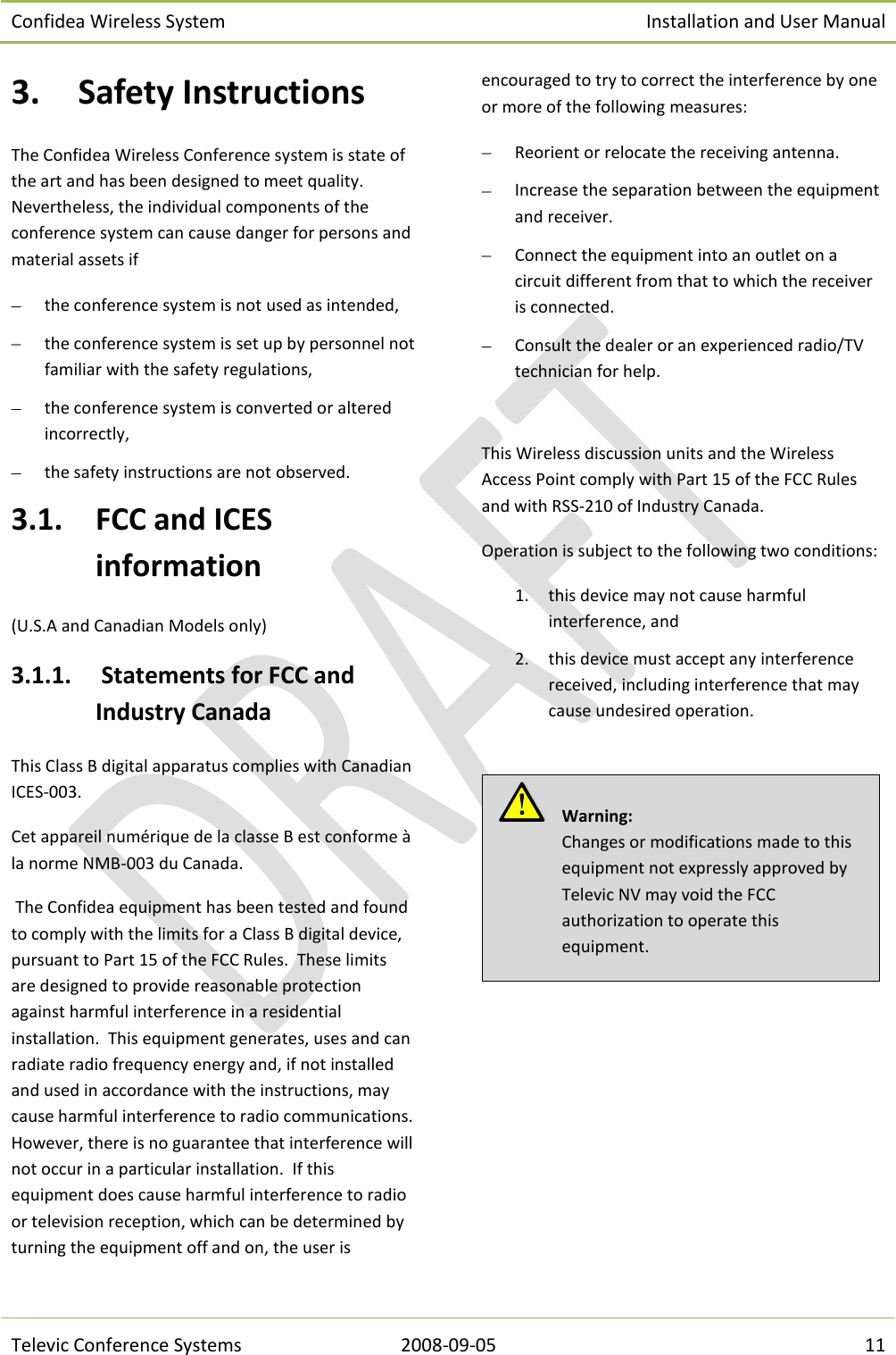 Confidea Wireless System Installation and User Manual   Televic Conference Systems 2008-09-05 11 3. Safety Instructions The Confidea Wireless Conference system is state of the art and has been designed to meet quality. Nevertheless, the individual components of the conference system can cause danger for persons and material assets if  the conference system is not used as intended,  the conference system is set up by personnel not familiar with the safety regulations,  the conference system is converted or altered incorrectly,  the safety instructions are not observed. 3.1. FCC and ICES information (U.S.A and Canadian Models only) 3.1.1.  Statements for FCC and Industry Canada This Class B digital apparatus complies with Canadian ICES-003. Cet appareil numérique de la classe B est conforme à la norme NMB-003 du Canada.  The Confidea equipment has been tested and found to comply with the limits for a Class B digital device, pursuant to Part 15 of the FCC Rules.  These limits are designed to provide reasonable protection against harmful interference in a residential installation.  This equipment generates, uses and can radiate radio frequency energy and, if not installed and used in accordance with the instructions, may cause harmful interference to radio communications.  However, there is no guarantee that interference will not occur in a particular installation.  If this equipment does cause harmful interference to radio or television reception, which can be determined by turning the equipment off and on, the user is encouraged to try to correct the interference by one or more of the following measures:  Reorient or relocate the receiving antenna.  Increase the separation between the equipment and receiver.  Connect the equipment into an outlet on a circuit different from that to which the receiver is connected.  Consult the dealer or an experienced radio/TV technician for help.  This Wireless discussion units and the Wireless Access Point comply with Part 15 of the FCC Rules and with RSS-210 of Industry Canada. Operation is subject to the following two conditions: 1. this device may not cause harmful interference, and  2. this device must accept any interference received, including interference that may cause undesired operation.      Warning:  Changes or modifications made to this equipment not expressly approved by Televic NV may void the FCC authorization to operate this equipment. 