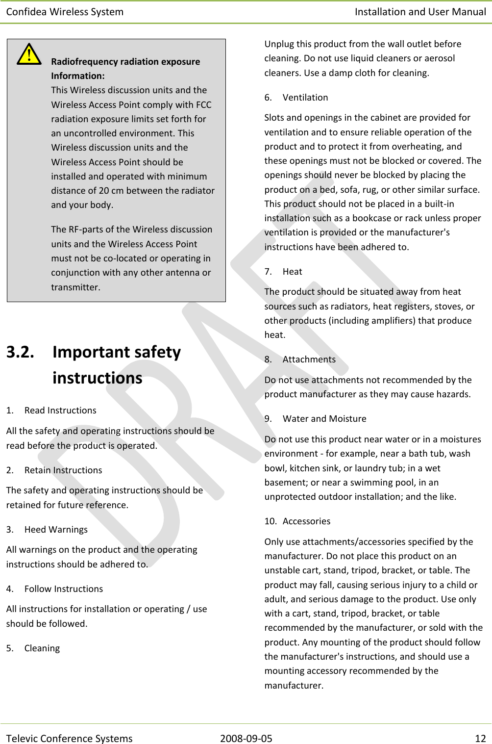 Confidea Wireless System Installation and User Manual   Televic Conference Systems 2008-09-05 12   3.2. Important safety instructions 1. Read Instructions All the safety and operating instructions should be read before the product is operated. 2. Retain Instructions The safety and operating instructions should be retained for future reference. 3. Heed Warnings All warnings on the product and the operating instructions should be adhered to. 4. Follow Instructions All instructions for installation or operating / use should be followed. 5. Cleaning Unplug this product from the wall outlet before cleaning. Do not use liquid cleaners or aerosol cleaners. Use a damp cloth for cleaning.  6. Ventilation Slots and openings in the cabinet are provided for ventilation and to ensure reliable operation of the product and to protect it from overheating, and these openings must not be blocked or covered. The openings should never be blocked by placing the product on a bed, sofa, rug, or other similar surface. This product should not be placed in a built-in installation such as a bookcase or rack unless proper ventilation is provided or the manufacturer&apos;s instructions have been adhered to. 7. Heat The product should be situated away from heat sources such as radiators, heat registers, stoves, or other products (including amplifiers) that produce heat. 8. Attachments Do not use attachments not recommended by the product manufacturer as they may cause hazards. 9. Water and Moisture Do not use this product near water or in a moistures environment - for example, near a bath tub, wash bowl, kitchen sink, or laundry tub; in a wet basement; or near a swimming pool, in an unprotected outdoor installation; and the like. 10. Accessories Only use attachments/accessories specified by the manufacturer. Do not place this product on an unstable cart, stand, tripod, bracket, or table. The product may fall, causing serious injury to a child or adult, and serious damage to the product. Use only with a cart, stand, tripod, bracket, or table recommended by the manufacturer, or sold with the product. Any mounting of the product should follow the manufacturer&apos;s instructions, and should use a mounting accessory recommended by the manufacturer.   Radiofrequency radiation exposure Information: This Wireless discussion units and the Wireless Access Point comply with FCC radiation exposure limits set forth for an uncontrolled environment. This Wireless discussion units and the Wireless Access Point should be installed and operated with minimum distance of 20 cm between the radiator and your body. The RF-parts of the Wireless discussion units and the Wireless Access Point must not be co-located or operating in conjunction with any other antenna or transmitter. 