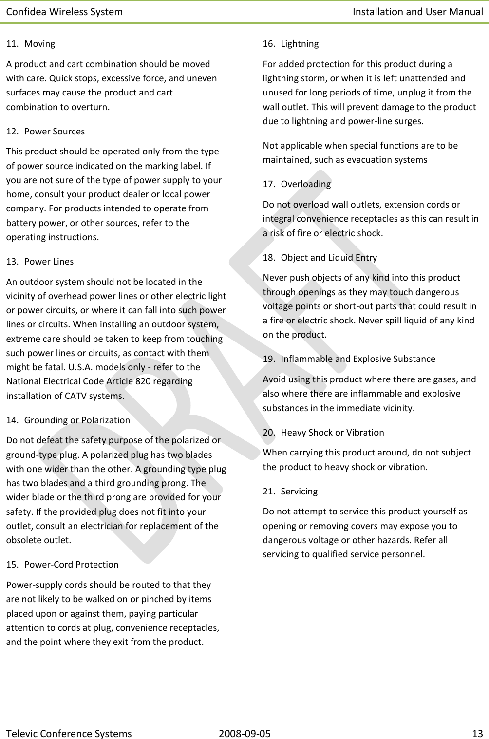 Confidea Wireless System Installation and User Manual   Televic Conference Systems 2008-09-05 13 11. Moving A product and cart combination should be moved with care. Quick stops, excessive force, and uneven surfaces may cause the product and cart combination to overturn. 12. Power Sources This product should be operated only from the type of power source indicated on the marking label. If you are not sure of the type of power supply to your home, consult your product dealer or local power company. For products intended to operate from battery power, or other sources, refer to the operating instructions. 13. Power Lines  An outdoor system should not be located in the vicinity of overhead power lines or other electric light or power circuits, or where it can fall into such power lines or circuits. When installing an outdoor system, extreme care should be taken to keep from touching such power lines or circuits, as contact with them might be fatal. U.S.A. models only - refer to the National Electrical Code Article 820 regarding installation of CATV systems. 14. Grounding or Polarization Do not defeat the safety purpose of the polarized or ground-type plug. A polarized plug has two blades with one wider than the other. A grounding type plug has two blades and a third grounding prong. The wider blade or the third prong are provided for your safety. If the provided plug does not fit into your outlet, consult an electrician for replacement of the obsolete outlet. 15. Power-Cord Protection Power-supply cords should be routed to that they are not likely to be walked on or pinched by items placed upon or against them, paying particular attention to cords at plug, convenience receptacles, and the point where they exit from the product. 16. Lightning For added protection for this product during a lightning storm, or when it is left unattended and unused for long periods of time, unplug it from the wall outlet. This will prevent damage to the product due to lightning and power-line surges. Not applicable when special functions are to be maintained, such as evacuation systems 17. Overloading Do not overload wall outlets, extension cords or integral convenience receptacles as this can result in a risk of fire or electric shock. 18. Object and Liquid Entry Never push objects of any kind into this product through openings as they may touch dangerous voltage points or short-out parts that could result in a fire or electric shock. Never spill liquid of any kind on the product. 19. Inflammable and Explosive Substance Avoid using this product where there are gases, and also where there are inflammable and explosive substances in the immediate vicinity. 20. Heavy Shock or Vibration When carrying this product around, do not subject the product to heavy shock or vibration. 21. Servicing Do not attempt to service this product yourself as opening or removing covers may expose you to dangerous voltage or other hazards. Refer all servicing to qualified service personnel. 