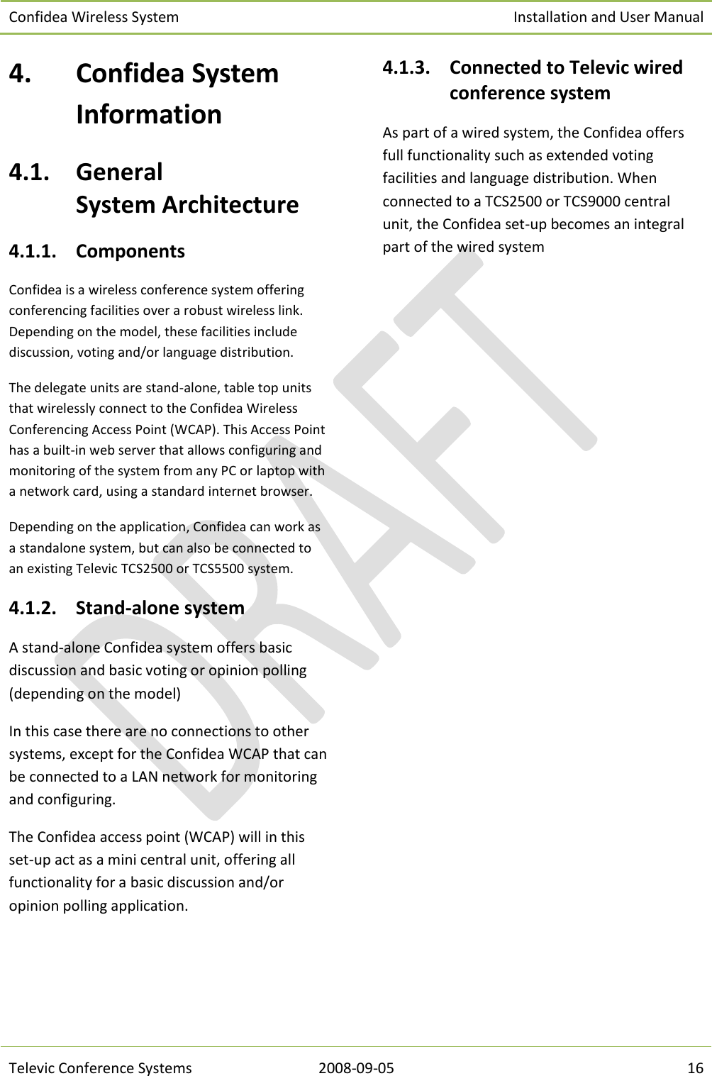 Confidea Wireless System Installation and User Manual   Televic Conference Systems 2008-09-05 16 4. Confidea System Information 4.1. General  System Architecture 4.1.1. Components Confidea is a wireless conference system offering conferencing facilities over a robust wireless link. Depending on the model, these facilities include discussion, voting and/or language distribution. The delegate units are stand-alone, table top units that wirelessly connect to the Confidea Wireless Conferencing Access Point (WCAP). This Access Point has a built-in web server that allows configuring and monitoring of the system from any PC or laptop with a network card, using a standard internet browser.  Depending on the application, Confidea can work as a standalone system, but can also be connected to an existing Televic TCS2500 or TCS5500 system. 4.1.2. Stand-alone system A stand-alone Confidea system offers basic discussion and basic voting or opinion polling (depending on the model) In this case there are no connections to other systems, except for the Confidea WCAP that can be connected to a LAN network for monitoring and configuring. The Confidea access point (WCAP) will in this set-up act as a mini central unit, offering all functionality for a basic discussion and/or opinion polling application. 4.1.3. Connected to Televic wired conference system As part of a wired system, the Confidea offers full functionality such as extended voting facilities and language distribution. When connected to a TCS2500 or TCS9000 central unit, the Confidea set-up becomes an integral part of the wired system      