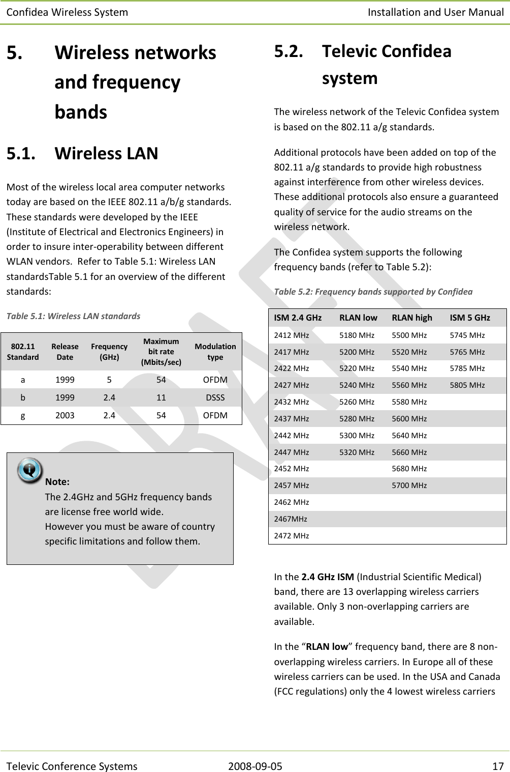 Confidea Wireless System Installation and User Manual   Televic Conference Systems 2008-09-05 17 5. Wireless networks and frequency bands 5.1. Wireless LAN Most of the wireless local area computer networks today are based on the IEEE 802.11 a/b/g standards.  These standards were developed by the IEEE (Institute of Electrical and Electronics Engineers) in order to insure inter-operability between different WLAN vendors.  Refer to Table 5.1: Wireless LAN standardsTable 5.1 for an overview of the different standards:  Table 5.1: Wireless LAN standards 802.11 Standard Release Date Frequency (GHz) Maximum bit rate (Mbits/sec) Modulation type a 1999 5 54 OFDM b 1999 2.4 11 DSSS g 2003 2.4 54 OFDM    5.2. Televic Confidea system The wireless network of the Televic Confidea system is based on the 802.11 a/g standards.  Additional protocols have been added on top of the 802.11 a/g standards to provide high robustness against interference from other wireless devices. These additional protocols also ensure a guaranteed quality of service for the audio streams on the wireless network.  The Confidea system supports the following frequency bands (refer to Table 5.2): Table 5.2: Frequency bands supported by Confidea ISM 2.4 GHz RLAN low RLAN high ISM 5 GHz 2412 MHz 5180 MHz 5500 MHz 5745 MHz 2417 MHz 5200 MHz 5520 MHz 5765 MHz 2422 MHz 5220 MHz 5540 MHz 5785 MHz 2427 MHz 5240 MHz 5560 MHz 5805 MHz 2432 MHz 5260 MHz 5580 MHz   2437 MHz 5280 MHz 5600 MHz   2442 MHz 5300 MHz 5640 MHz   2447 MHz 5320 MHz 5660 MHz   2452 MHz   5680 MHz   2457 MHz   5700 MHz   2462 MHz       2467MHz       2472 MHz        In the 2.4 GHz ISM (Industrial Scientific Medical) band, there are 13 overlapping wireless carriers available. Only 3 non-overlapping carriers are available. In the “RLAN low” frequency band, there are 8 non-overlapping wireless carriers. In Europe all of these wireless carriers can be used. In the USA and Canada (FCC regulations) only the 4 lowest wireless carriers Note:  The 2.4GHz and 5GHz frequency bands are license free world wide. However you must be aware of country specific limitations and follow them. 