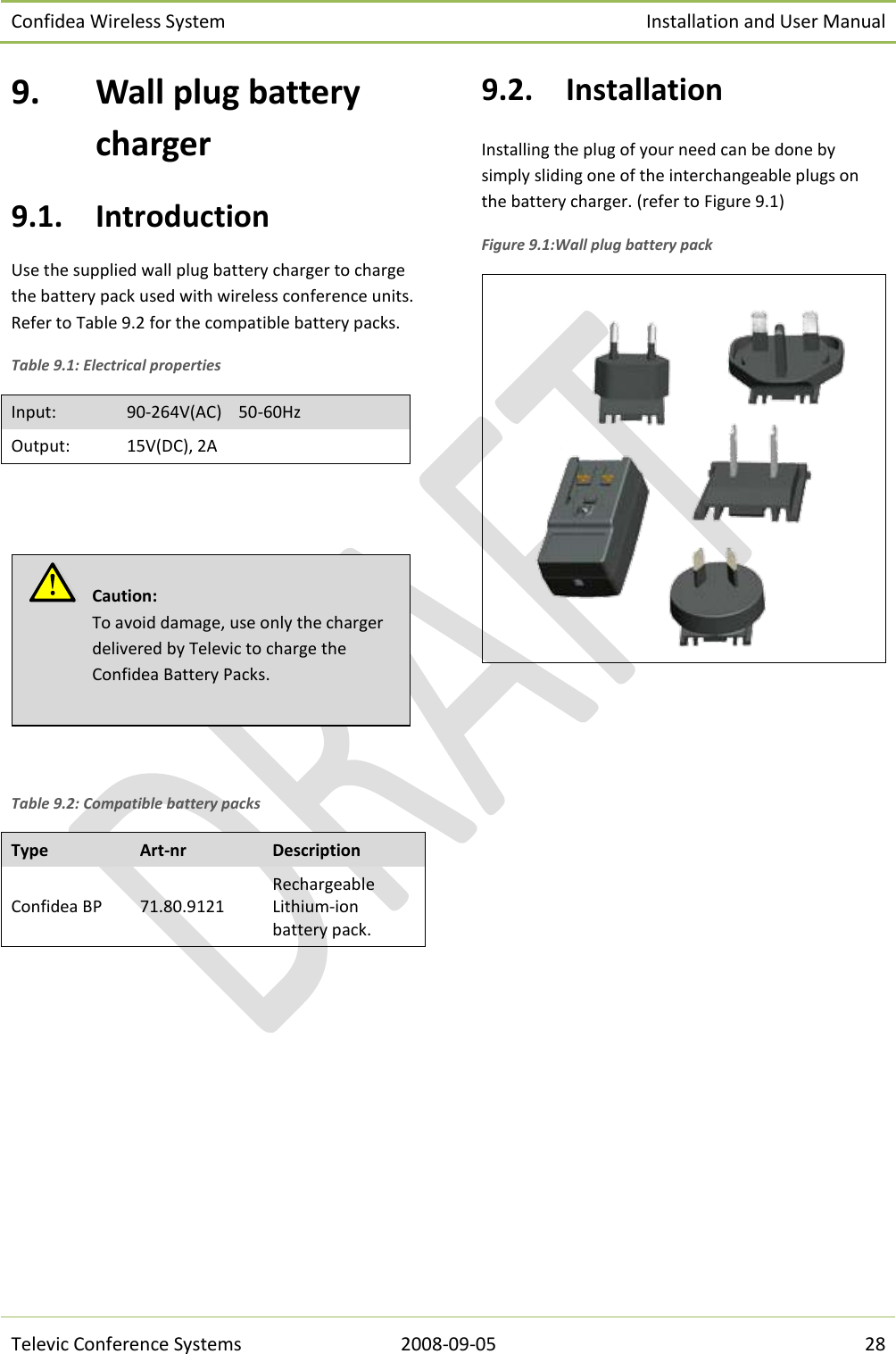 Confidea Wireless System Installation and User Manual   Televic Conference Systems 2008-09-05 28 9. Wall plug battery charger 9.1. Introduction Use the supplied wall plug battery charger to charge the battery pack used with wireless conference units. Refer to Table 9.2 for the compatible battery packs. Table 9.1: Electrical properties Input: 90-264V(AC)    50-60Hz Output: 15V(DC), 2A     Table 9.2: Compatible battery packs Type Art-nr Description Confidea BP 71.80.9121 Rechargeable Lithium-ion battery pack.  9.2. Installation Installing the plug of your need can be done by simply sliding one of the interchangeable plugs on the battery charger. (refer to Figure 9.1) Figure 9.1:Wall plug battery pack    Caution:  To avoid damage, use only the charger delivered by Televic to charge the Confidea Battery Packs.   