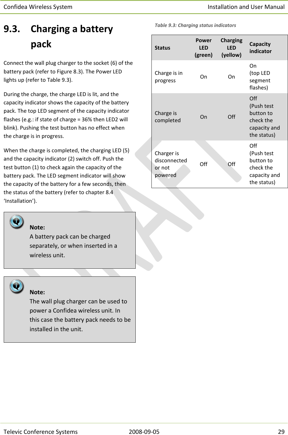 Confidea Wireless System Installation and User Manual   Televic Conference Systems 2008-09-05 29 9.3. Charging a battery pack Connect the wall plug charger to the socket (6) of the battery pack (refer to Figure 8.3). The Power LED lights up (refer to Table 9.3).  During the charge, the charge LED is lit, and the capacity indicator shows the capacity of the battery pack. The top LED segment of the capacity indicator flashes (e.g.: if state of charge = 36% then LED2 will blink). Pushing the test button has no effect when the charge is in progress. When the charge is completed, the charging LED (5) and the capacity indicator (2) switch off. Push the test button (1) to check again the capacity of the battery pack. The LED segment indicator will show the capacity of the battery for a few seconds, then the status of the battery (refer to chapter 8.4 ‘Installation’).   Table 9.3: Charging status indicators Status Power  LED (green) Charging LED (yellow) Capacity indicator Charge is in progress On On On (top LED segment flashes) Charge is completed On Off Off (Push test button to check the capacity and the status) Charger is disconnected or not powered Off Off Off  (Push test button to check the capacity and the status)        Note: The wall plug charger can be used to power a Confidea wireless unit. In this case the battery pack needs to be installed in the unit.  Note: A battery pack can be charged separately, or when inserted in a wireless unit. 