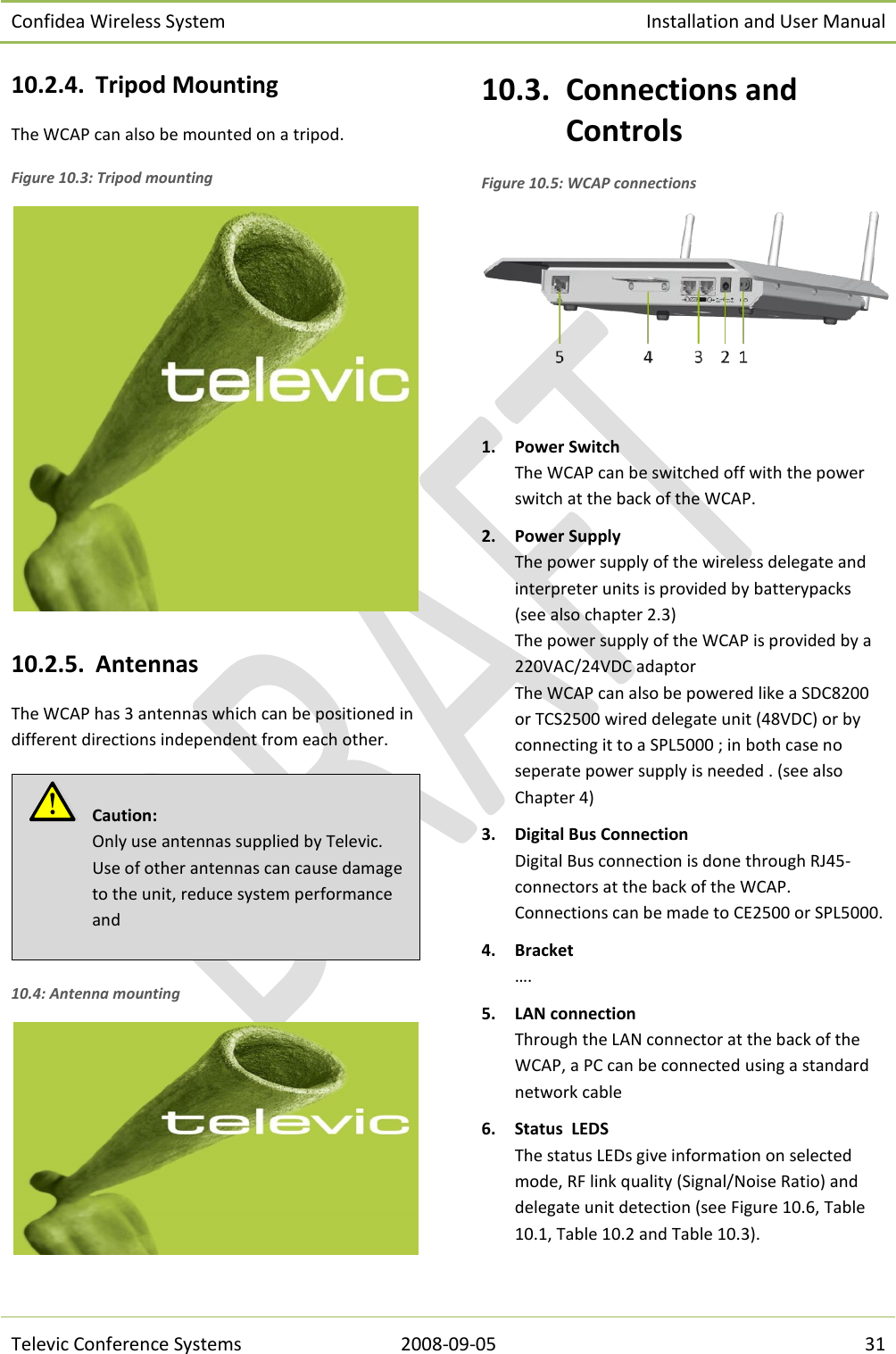 Confidea Wireless System Installation and User Manual   Televic Conference Systems 2008-09-05 31 10.2.4. Tripod Mounting The WCAP can also be mounted on a tripod. Figure 10.3: Tripod mounting   10.2.5. Antennas The WCAP has 3 antennas which can be positioned in different directions independent from each other.  10.4: Antenna mounting  10.3. Connections and Controls Figure 10.5: WCAP connections   1. Power Switch The WCAP can be switched off with the power switch at the back of the WCAP. 2. Power Supply The power supply of the wireless delegate and interpreter units is provided by batterypacks (see also chapter 2.3) The power supply of the WCAP is provided by a 220VAC/24VDC adaptor The WCAP can also be powered like a SDC8200 or TCS2500 wired delegate unit (48VDC) or by connecting it to a SPL5000 ; in both case no seperate power supply is needed . (see also Chapter 4) 3. Digital Bus Connection Digital Bus connection is done through RJ45- connectors at the back of the WCAP. Connections can be made to CE2500 or SPL5000. 4. Bracket …. 5. LAN connection Through the LAN connector at the back of the WCAP, a PC can be connected using a standard network cable 6. Status  LEDS The status LEDs give information on selected mode, RF link quality (Signal/Noise Ratio) and delegate unit detection (see Figure 10.6, Table 10.1, Table 10.2 and Table 10.3).   Caution:  Only use antennas supplied by Televic. Use of other antennas can cause damage to the unit, reduce system performance and  