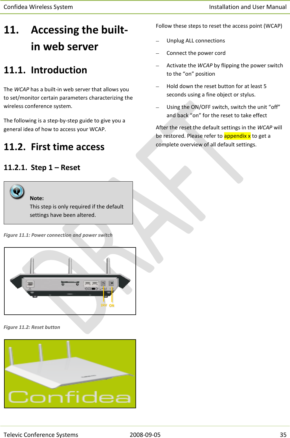 Confidea Wireless System Installation and User Manual   Televic Conference Systems 2008-09-05 35 11. Accessing the built-in web server 11.1. Introduction The WCAP has a built-in web server that allows you to set/monitor certain parameters characterizing the wireless conference system. The following is a step-by-step guide to give you a general idea of how to access your WCAP.   11.2. First time access 11.2.1. Step 1 – Reset  Figure 11.1: Power connection and power switch  Figure 11.2: Reset button  Follow these steps to reset the access point (WCAP)  Unplug ALL connections   Connect the power cord   Activate the WCAP by flipping the power switch to the “on” position  Hold down the reset button for at least 5 seconds using a fine object or stylus.  Using the ON/OFF switch, switch the unit “off” and back “on” for the reset to take effect  After the reset the default settings in the WCAP will be restored. Please refer to appendix x to get a complete overview of all default settings.  24V ON  Note:  This step is only required if the default settings have been altered.   