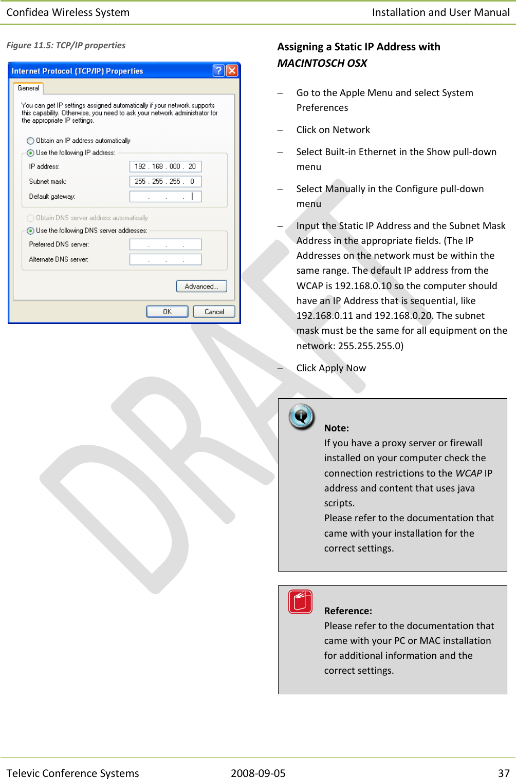 Confidea Wireless System Installation and User Manual   Televic Conference Systems 2008-09-05 37 Figure 11.5: TCP/IP properties   Assigning a Static IP Address with MACINTOSCH OSX  Go to the Apple Menu and select System Preferences  Click on Network  Select Built-in Ethernet in the Show pull-down menu  Select Manually in the Configure pull-down menu  Input the Static IP Address and the Subnet Mask Address in the appropriate fields. (The IP Addresses on the network must be within the same range. The default IP address from the WCAP is 192.168.0.10 so the computer should have an IP Address that is sequential, like 192.168.0.11 and 192.168.0.20. The subnet mask must be the same for all equipment on the network: 255.255.255.0)  Click Apply Now       Reference:  Please refer to the documentation that came with your PC or MAC installation for additional information and the correct settings.   Note:  If you have a proxy server or firewall installed on your computer check the connection restrictions to the WCAP IP address and content that uses java scripts. Please refer to the documentation that came with your installation for the correct settings.  