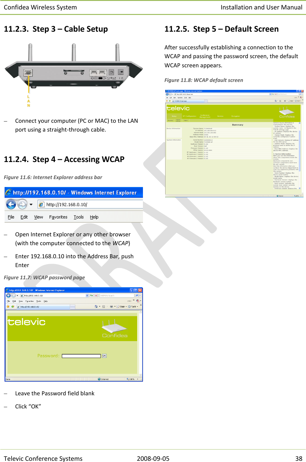 Confidea Wireless System Installation and User Manual   Televic Conference Systems 2008-09-05 38 11.2.3. Step 3 – Cable Setup   Connect your computer (PC or MAC) to the LAN  port using a straight-through cable.  11.2.4. Step 4 – Accessing WCAP Figure 11.6: Internet Explorer address bar   Open Internet Explorer or any other browser (with the computer connected to the WCAP)   Enter 192.168.0.10 into the Address Bar, push Enter  Figure 11.7: WCAP password page   Leave the Password field blank   Click “OK” 11.2.5. Step 5 – Default Screen After successfully establishing a connection to the WCAP and passing the password screen, the default WCAP screen appears. Figure 11.8: WCAP default screen      