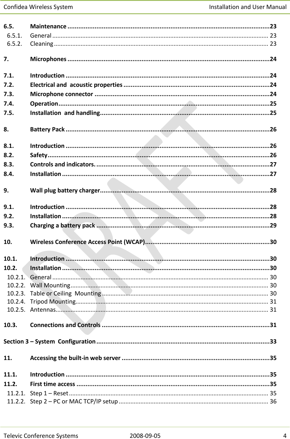 Confidea Wireless System Installation and User Manual   Televic Conference Systems 2008-09-05 4 6.5. Maintenance ................................................................................................................ 23 6.5.1.  General .................................................................................................................................. 23 6.5.2.  Cleaning ................................................................................................................................. 23 7. Microphones ................................................................................................................ 24 7.1. Introduction ................................................................................................................. 24 7.2. Electrical and  acoustic properties ................................................................................. 24 7.3. Microphone connector ................................................................................................. 24 7.4. Operation ..................................................................................................................... 25 7.5. Installation  and handling .............................................................................................. 25 8. Battery Pack ................................................................................................................. 26 8.1. Introduction ................................................................................................................. 26 8.2. Safety ........................................................................................................................... 26 8.3. Controls and indicators. ................................................................................................ 27 8.4. Installation ................................................................................................................... 27 9. Wall plug battery charger.............................................................................................. 28 9.1. Introduction ................................................................................................................. 28 9.2. Installation ................................................................................................................... 28 9.3. Charging a battery pack ................................................................................................ 29 10. Wireless Conference Access Point (WCAP) ..................................................................... 30 10.1. Introduction ................................................................................................................. 30 10.2. Installation ................................................................................................................... 30 10.2.1.  General .................................................................................................................................. 30 10.2.2.  Wall Mounting ....................................................................................................................... 30 10.2.3.  Table or Ceiling  Mounting .................................................................................................... 30 10.2.4.  Tripod Mounting .................................................................................................................... 31 10.2.5.  Antennas................................................................................................................................ 31 10.3. Connections and Controls ............................................................................................. 31 Section 3 – System  Configuration ................................................................................................ 33 11. Accessing the built-in web server .................................................................................. 35 11.1. Introduction ................................................................................................................. 35 11.2. First time access ........................................................................................................... 35 11.2.1.  Step 1 – Reset ........................................................................................................................ 35 11.2.2.  Step 2 – PC or MAC TCP/IP setup .......................................................................................... 36 