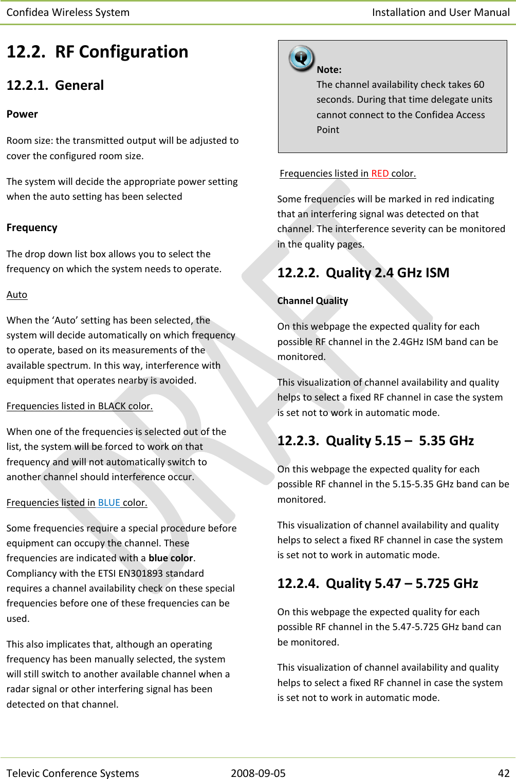 Confidea Wireless System Installation and User Manual   Televic Conference Systems 2008-09-05 42 12.2. RF Configuration 12.2.1. General Power Room size: the transmitted output will be adjusted to cover the configured room size. The system will decide the appropriate power setting when the auto setting has been selected  Frequency The drop down list box allows you to select the frequency on which the system needs to operate. Auto When the ‘Auto’ setting has been selected, the system will decide automatically on which frequency to operate, based on its measurements of the available spectrum. In this way, interference with equipment that operates nearby is avoided. Frequencies listed in BLACK color. When one of the frequencies is selected out of the list, the system will be forced to work on that frequency and will not automatically switch to another channel should interference occur. Frequencies listed in BLUE color. Some frequencies require a special procedure before equipment can occupy the channel. These frequencies are indicated with a blue color. Compliancy with the ETSI EN301893 standard requires a channel availability check on these special frequencies before one of these frequencies can be used. This also implicates that, although an operating frequency has been manually selected, the system will still switch to another available channel when a radar signal or other interfering signal has been detected on that channel.   Frequencies listed in RED color. Some frequencies will be marked in red indicating that an interfering signal was detected on that channel. The interference severity can be monitored in the quality pages. 12.2.2. Quality 2.4 GHz ISM Channel Quality On this webpage the expected quality for each possible RF channel in the 2.4GHz ISM band can be monitored. This visualization of channel availability and quality helps to select a fixed RF channel in case the system is set not to work in automatic mode. 12.2.3. Quality 5.15 –  5.35 GHz On this webpage the expected quality for each possible RF channel in the 5.15-5.35 GHz band can be monitored. This visualization of channel availability and quality helps to select a fixed RF channel in case the system is set not to work in automatic mode. 12.2.4. Quality 5.47 – 5.725 GHz On this webpage the expected quality for each possible RF channel in the 5.47-5.725 GHz band can be monitored. This visualization of channel availability and quality helps to select a fixed RF channel in case the system is set not to work in automatic mode.  Note:  The channel availability check takes 60 seconds. During that time delegate units cannot connect to the Confidea Access Point 