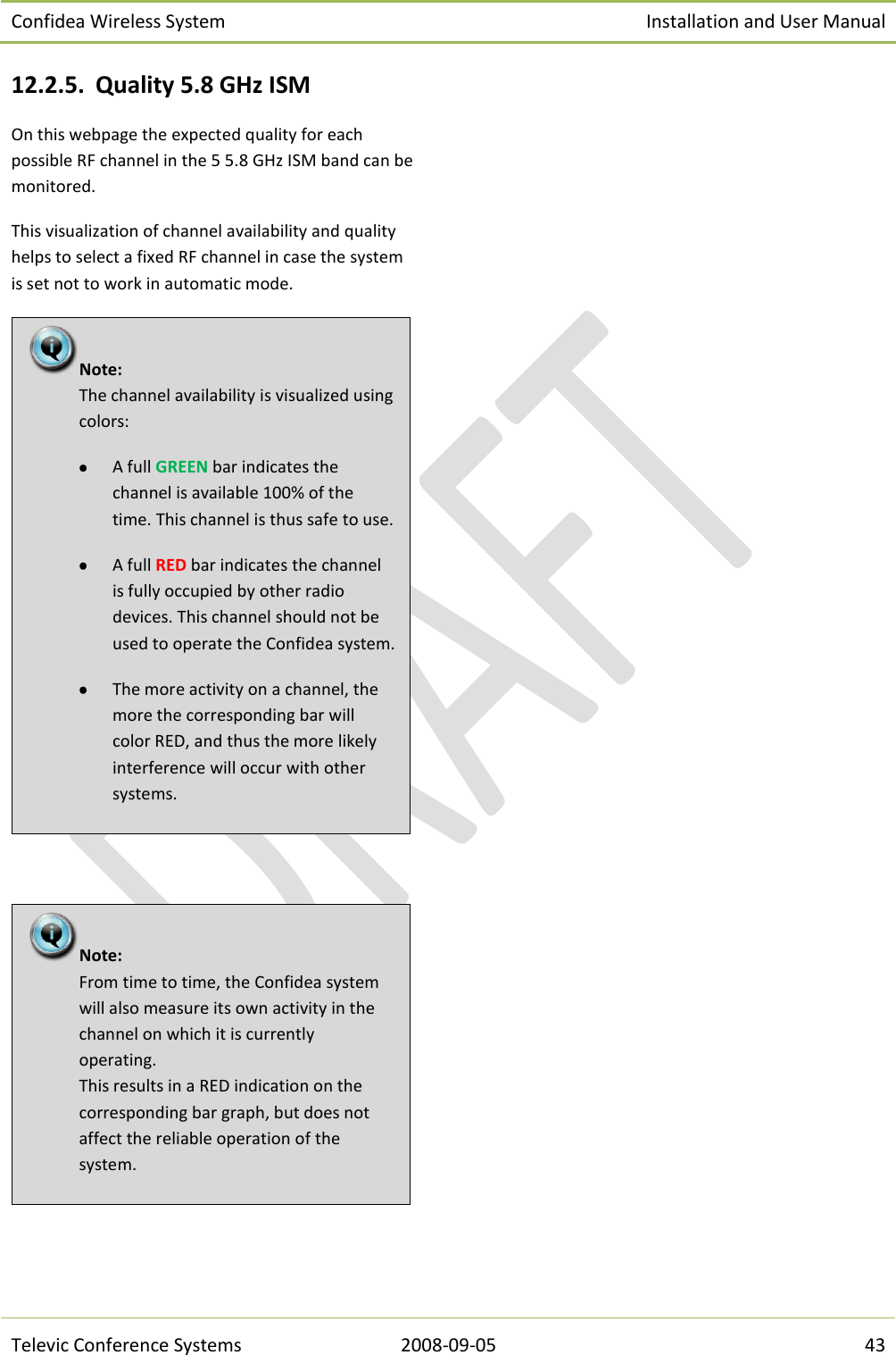 Confidea Wireless System Installation and User Manual   Televic Conference Systems 2008-09-05 43 12.2.5. Quality 5.8 GHz ISM On this webpage the expected quality for each possible RF channel in the 5 5.8 GHz ISM band can be monitored. This visualization of channel availability and quality helps to select a fixed RF channel in case the system is set not to work in automatic mode.      Note:  From time to time, the Confidea system will also measure its own activity in the channel on which it is currently operating. This results in a RED indication on the corresponding bar graph, but does not affect the reliable operation of the system. Note:  The channel availability is visualized using colors:  A full GREEN bar indicates the channel is available 100% of the time. This channel is thus safe to use.  A full RED bar indicates the channel is fully occupied by other radio devices. This channel should not be used to operate the Confidea system.  The more activity on a channel, the more the corresponding bar will color RED, and thus the more likely interference will occur with other systems. 
