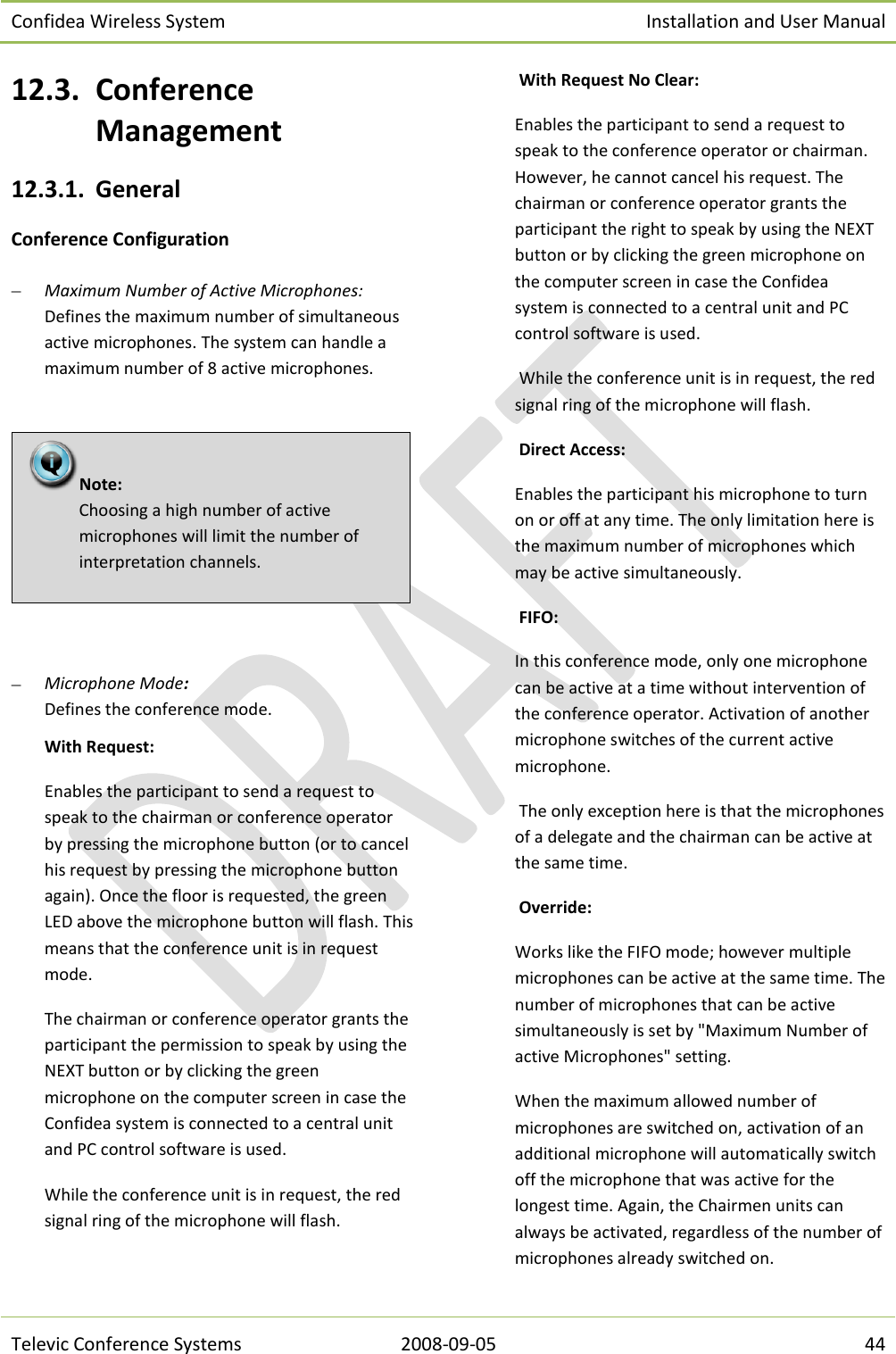 Confidea Wireless System Installation and User Manual   Televic Conference Systems 2008-09-05 44 12.3. Conference Management 12.3.1. General Conference Configuration  Maximum Number of Active Microphones: Defines the maximum number of simultaneous active microphones. The system can handle a maximum number of 8 active microphones.     Microphone Mode:  Defines the conference mode. With Request: Enables the participant to send a request to speak to the chairman or conference operator by pressing the microphone button (or to cancel his request by pressing the microphone button again). Once the floor is requested, the green LED above the microphone button will flash. This means that the conference unit is in request mode.  The chairman or conference operator grants the participant the permission to speak by using the NEXT button or by clicking the green microphone on the computer screen in case the Confidea system is connected to a central unit and PC control software is used. While the conference unit is in request, the red signal ring of the microphone will flash.   With Request No Clear:  Enables the participant to send a request to speak to the conference operator or chairman. However, he cannot cancel his request. The chairman or conference operator grants the participant the right to speak by using the NEXT button or by clicking the green microphone on the computer screen in case the Confidea system is connected to a central unit and PC control software is used.  While the conference unit is in request, the red signal ring of the microphone will flash.  Direct Access:  Enables the participant his microphone to turn on or off at any time. The only limitation here is the maximum number of microphones which may be active simultaneously.  FIFO: In this conference mode, only one microphone can be active at a time without intervention of the conference operator. Activation of another microphone switches of the current active microphone.  The only exception here is that the microphones of a delegate and the chairman can be active at the same time.  Override:  Works like the FIFO mode; however multiple microphones can be active at the same time. The number of microphones that can be active simultaneously is set by &quot;Maximum Number of active Microphones&quot; setting. When the maximum allowed number of microphones are switched on, activation of an additional microphone will automatically switch off the microphone that was active for the longest time. Again, the Chairmen units can always be activated, regardless of the number of microphones already switched on. Note:  Choosing a high number of active microphones will limit the number of interpretation channels.  