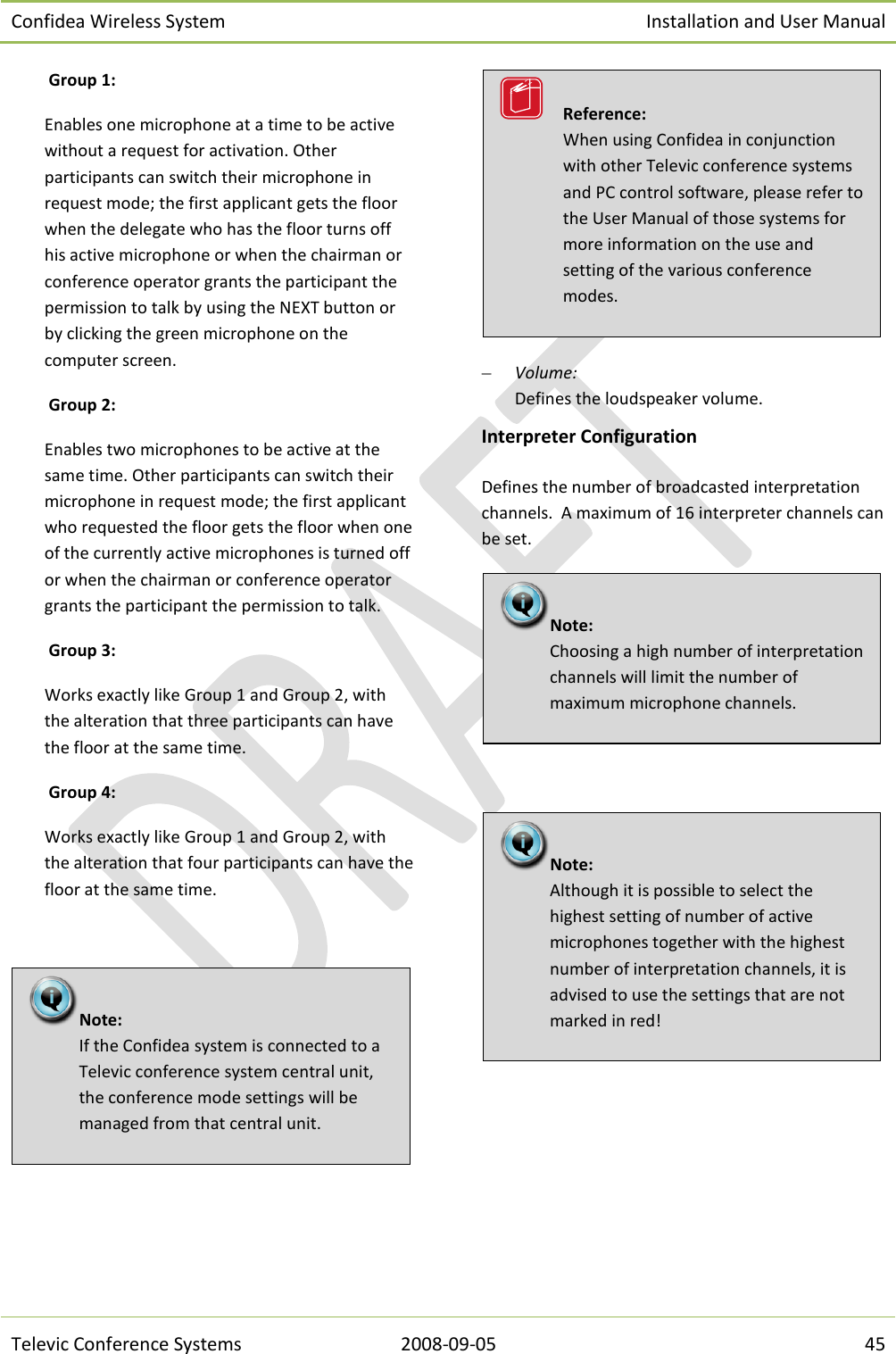 Confidea Wireless System Installation and User Manual   Televic Conference Systems 2008-09-05 45  Group 1:  Enables one microphone at a time to be active without a request for activation. Other participants can switch their microphone in request mode; the first applicant gets the floor when the delegate who has the floor turns off his active microphone or when the chairman or conference operator grants the participant the permission to talk by using the NEXT button or by clicking the green microphone on the computer screen.  Group 2: Enables two microphones to be active at the same time. Other participants can switch their microphone in request mode; the first applicant who requested the floor gets the floor when one of the currently active microphones is turned off or when the chairman or conference operator grants the participant the permission to talk.  Group 3: Works exactly like Group 1 and Group 2, with the alteration that three participants can have the floor at the same time.  Group 4: Works exactly like Group 1 and Group 2, with the alteration that four participants can have the floor at the same time.     Volume: Defines the loudspeaker volume. Interpreter Configuration Defines the number of broadcasted interpretation channels.  A maximum of 16 interpreter channels can be set.    Note:  Although it is possible to select the highest setting of number of active microphones together with the highest number of interpretation channels, it is advised to use the settings that are not marked in red! Note:  Choosing a high number of interpretation channels will limit the number of maximum microphone channels.   Reference:  When using Confidea in conjunction with other Televic conference systems and PC control software, please refer to the User Manual of those systems for more information on the use and setting of the various conference modes. Note:  If the Confidea system is connected to a Televic conference system central unit, the conference mode settings will be managed from that central unit. 