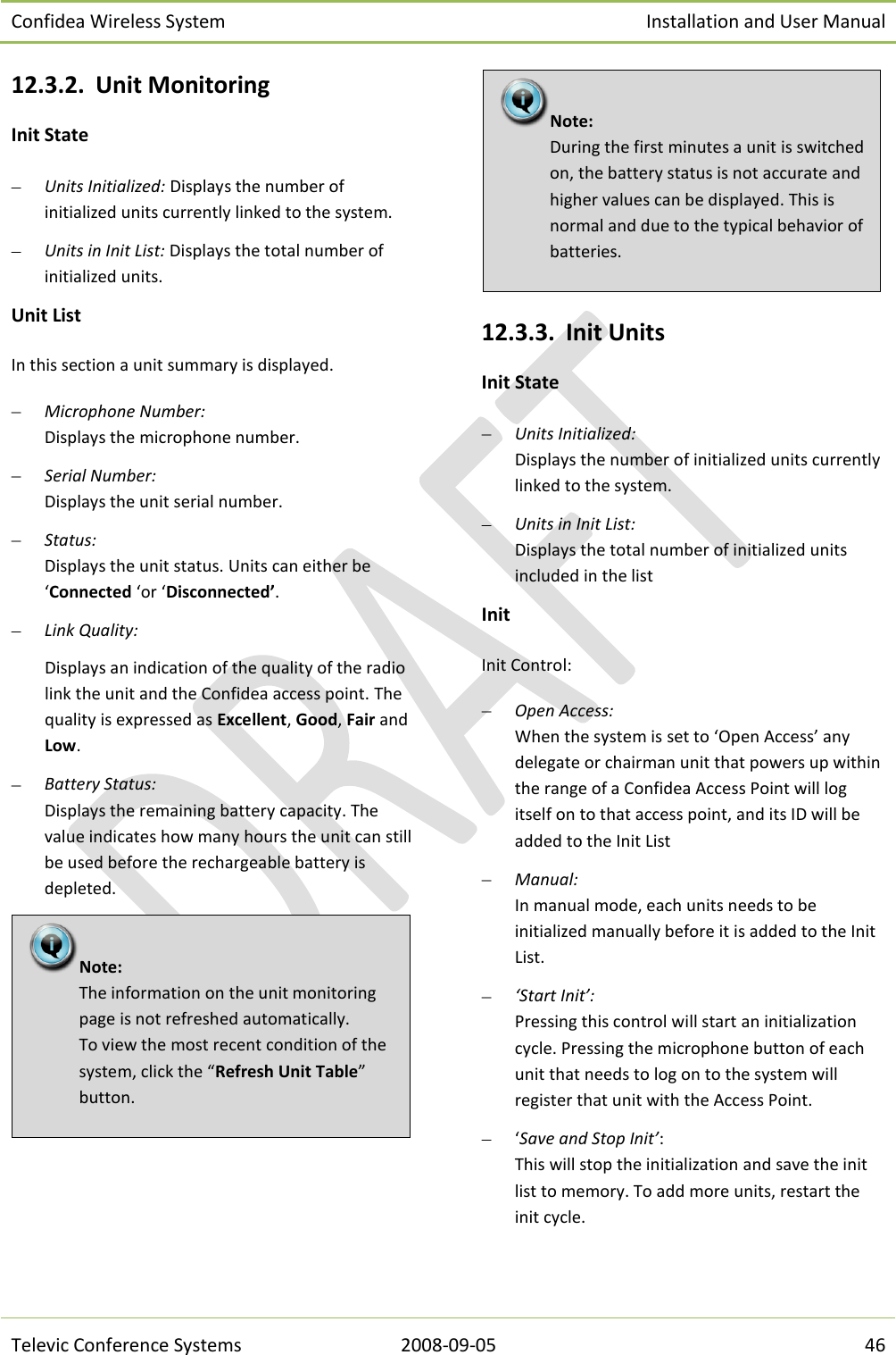 Confidea Wireless System Installation and User Manual   Televic Conference Systems 2008-09-05 46 12.3.2. Unit Monitoring Init State  Units Initialized: Displays the number of initialized units currently linked to the system.  Units in Init List: Displays the total number of initialized units. Unit List In this section a unit summary is displayed.  Microphone Number:  Displays the microphone number.  Serial Number:  Displays the unit serial number.  Status:  Displays the unit status. Units can either be ‘Connected ‘or ‘Disconnected’.  Link Quality:  Displays an indication of the quality of the radio link the unit and the Confidea access point. The quality is expressed as Excellent, Good, Fair and Low.   Battery Status: Displays the remaining battery capacity. The value indicates how many hours the unit can still be used before the rechargeable battery is depleted.    12.3.3. Init Units Init State  Units Initialized:  Displays the number of initialized units currently linked to the system.  Units in Init List:  Displays the total number of initialized units included in the list Init Init Control:  Open Access: When the system is set to ‘Open Access’ any delegate or chairman unit that powers up within the range of a Confidea Access Point will log itself on to that access point, and its ID will be added to the Init List  Manual: In manual mode, each units needs to be initialized manually before it is added to the Init List.  ‘Start Init’: Pressing this control will start an initialization cycle. Pressing the microphone button of each unit that needs to log on to the system will register that unit with the Access Point.  ‘Save and Stop Init’: This will stop the initialization and save the init list to memory. To add more units, restart the init cycle. Note:  During the first minutes a unit is switched on, the battery status is not accurate and higher values can be displayed. This is normal and due to the typical behavior of batteries. Note:  The information on the unit monitoring page is not refreshed automatically. To view the most recent condition of the system, click the “Refresh Unit Table” button. 