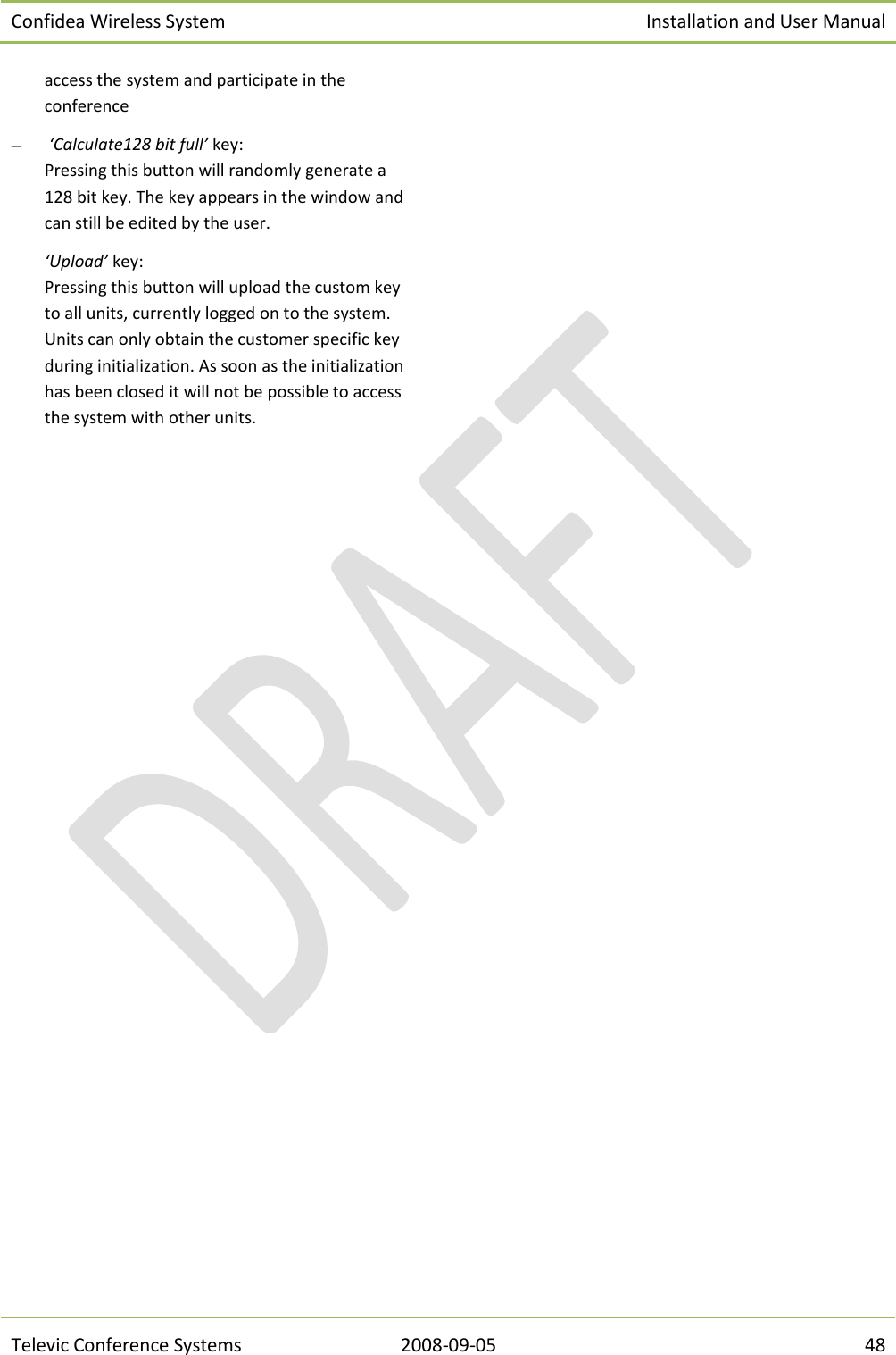 Confidea Wireless System Installation and User Manual   Televic Conference Systems 2008-09-05 48 access the system and participate in the conference   ‘Calculate128 bit full’ key: Pressing this button will randomly generate a 128 bit key. The key appears in the window and can still be edited by the user.  ‘Upload’ key: Pressing this button will upload the custom key to all units, currently logged on to the system. Units can only obtain the customer specific key during initialization. As soon as the initialization has been closed it will not be possible to access the system with other units.     