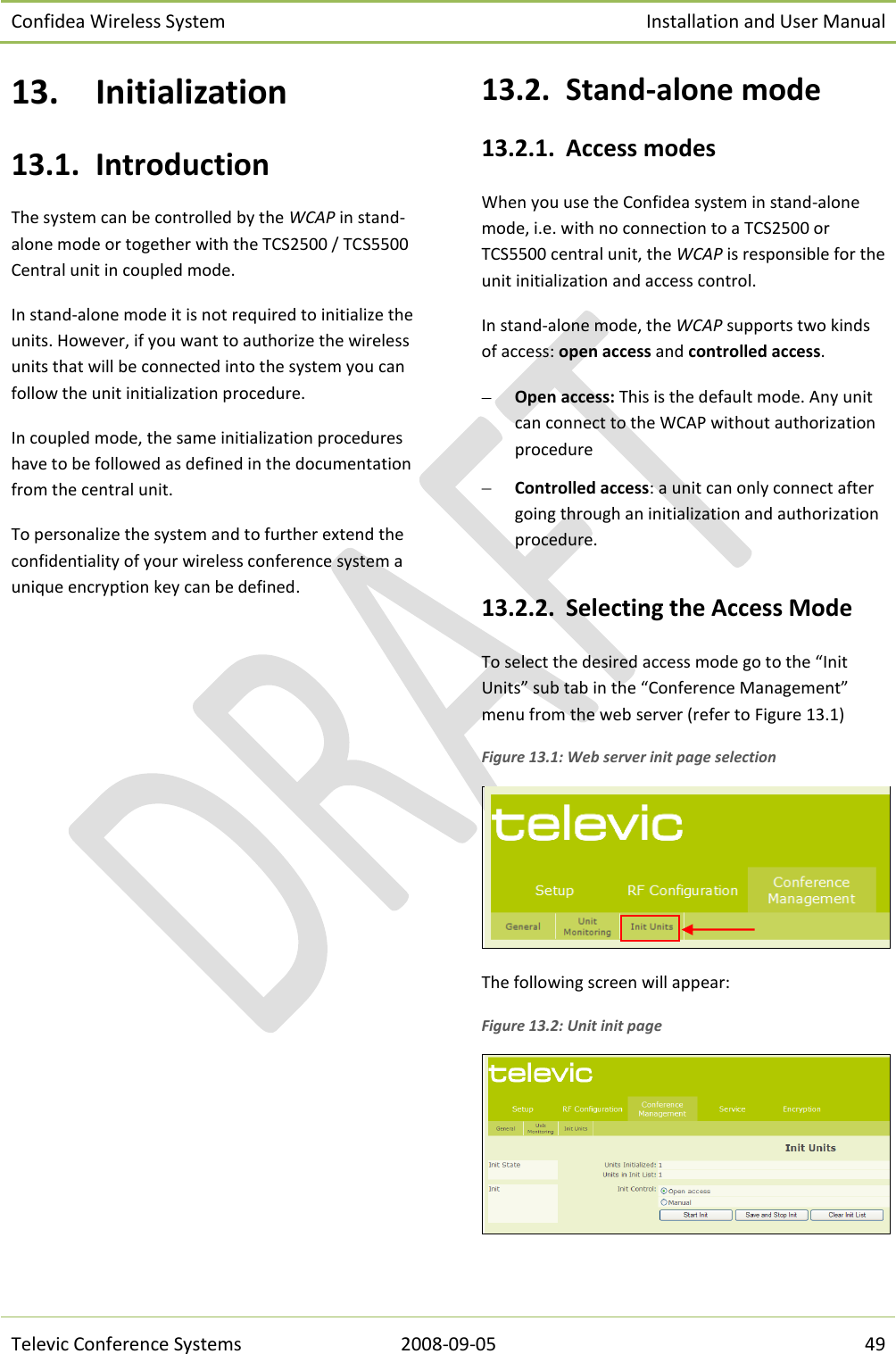 Confidea Wireless System Installation and User Manual   Televic Conference Systems 2008-09-05 49 13. Initialization 13.1. Introduction The system can be controlled by the WCAP in stand-alone mode or together with the TCS2500 / TCS5500 Central unit in coupled mode.  In stand-alone mode it is not required to initialize the units. However, if you want to authorize the wireless units that will be connected into the system you can follow the unit initialization procedure.  In coupled mode, the same initialization procedures have to be followed as defined in the documentation from the central unit. To personalize the system and to further extend the confidentiality of your wireless conference system a unique encryption key can be defined. 13.2. Stand-alone mode 13.2.1. Access modes When you use the Confidea system in stand-alone mode, i.e. with no connection to a TCS2500 or TCS5500 central unit, the WCAP is responsible for the unit initialization and access control. In stand-alone mode, the WCAP supports two kinds of access: open access and controlled access.  Open access: This is the default mode. Any unit can connect to the WCAP without authorization procedure  Controlled access: a unit can only connect after going through an initialization and authorization procedure.  13.2.2. Selecting the Access Mode To select the desired access mode go to the “Init Units” sub tab in the “Conference Management” menu from the web server (refer to Figure 13.1) Figure 13.1: Web server init page selection  The following screen will appear: Figure 13.2: Unit init page  