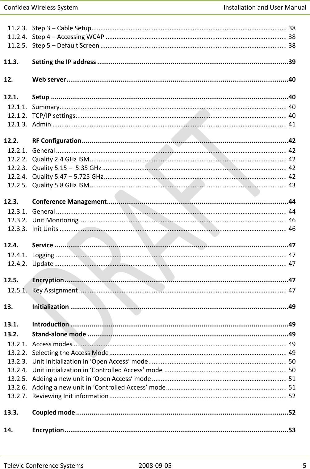 Confidea Wireless System Installation and User Manual   Televic Conference Systems 2008-09-05 5 11.2.3.  Step 3 – Cable Setup .............................................................................................................. 38 11.2.4.  Step 4 – Accessing WCAP ...................................................................................................... 38 11.2.5.  Step 5 – Default Screen ......................................................................................................... 38 11.3. Setting the IP address ................................................................................................... 39 12. Web server ................................................................................................................... 40 12.1. Setup ........................................................................................................................... 40 12.1.1.  Summary................................................................................................................................ 40 12.1.2.  TCP/IP settings ....................................................................................................................... 40 12.1.3.  Admin .................................................................................................................................... 41 12.2. RF Configuration ........................................................................................................... 42 12.2.1.  General .................................................................................................................................. 42 12.2.2.  Quality 2.4 GHz ISM ............................................................................................................... 42 12.2.3.  Quality 5.15 –  5.35 GHz ........................................................................................................ 42 12.2.4.  Quality 5.47 – 5.725 GHz ....................................................................................................... 42 12.2.5.  Quality 5.8 GHz ISM ............................................................................................................... 43 12.3. Conference Management .............................................................................................. 44 12.3.1.  General .................................................................................................................................. 44 12.3.2.  Unit Monitoring ..................................................................................................................... 46 12.3.3.  Init Units ................................................................................................................................ 46 12.4. Service ......................................................................................................................... 47 12.4.1.  Logging .................................................................................................................................. 47 12.4.2.  Update ................................................................................................................................... 47 12.5. Encryption .................................................................................................................... 47 12.5.1.  Key Assignment ..................................................................................................................... 47 13. Initialization ................................................................................................................. 49 13.1. Introduction ................................................................................................................. 49 13.2. Stand-alone mode ........................................................................................................ 49 13.2.1.  Access modes ........................................................................................................................ 49 13.2.2.  Selecting the Access Mode .................................................................................................... 49 13.2.3.  Unit initialization in ‘Open Access’ mode .............................................................................. 50 13.2.4.  Unit initialization in ‘Controlled Access’ mode ..................................................................... 50 13.2.5.  Adding a new unit in ‘Open Access’ mode ............................................................................ 51 13.2.6.  Adding a new unit in ‘Controlled Access’ mode .................................................................... 51 13.2.7.  Reviewing Init information .................................................................................................... 52 13.3. Coupled mode .............................................................................................................. 52 14. Encryption .................................................................................................................... 53 