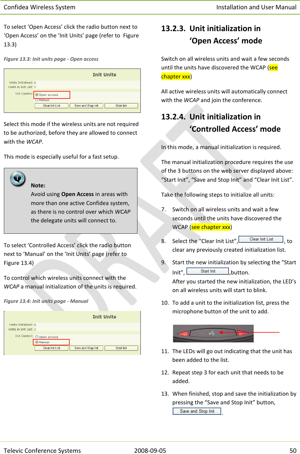 Confidea Wireless System Installation and User Manual   Televic Conference Systems 2008-09-05 50 To select ‘Open Access’ click the radio button next to ‘Open Access’ on the ‘Init Units’ page (refer to  Figure 13.3) Figure 13.3: Init units page - Open access  Select this mode if the wireless units are not required to be authorized, before they are allowed to connect with the WCAP.  This mode is especially useful for a fast setup.   To select ‘Controlled Access’ click the radio button next to ‘Manual’ on the ‘Init Units’ page (refer to Figure 13.4) To control which wireless units connect with the WCAP a manual initialization of the units is required.  Figure 13.4: Init units page - Manual   13.2.3. Unit initialization in ‘Open Access’ mode Switch on all wireless units and wait a few seconds until the units have discovered the WCAP (see chapter xxx) All active wireless units will automatically connect with the WCAP and join the conference. 13.2.4. Unit initialization in ‘Controlled Access’ mode In this mode, a manual initialization is required. The manual initialization procedure requires the use of the 3 buttons on the web server displayed above: “Start Init”, “Save and Stop Init” and “Clear Init List”. Take the following steps to initialize all units: 7. Switch on all wireless units and wait a few seconds until the units have discovered the WCAP (see chapter xxx)  8. Select the “Clear Init List”, , to clear any previously created initialization list. 9. Start the new initialization by selecting the “Start Init”,  ,button. After you started the new initialization, the LED’s on all wireless units will start to blink.  10. To add a unit to the initialization list, press the microphone button of the unit to add.   11. The LEDs will go out indicating that the unit has been added to the list. 12. Repeat step 3 for each unit that needs to be added. 13. When finished, stop and save the initialization by pressing the “Save and Stop Init” button,.   Note:  Avoid using Open Access in areas with more than one active Confidea system, as there is no control over which WCAP the delegate units will connect to.  