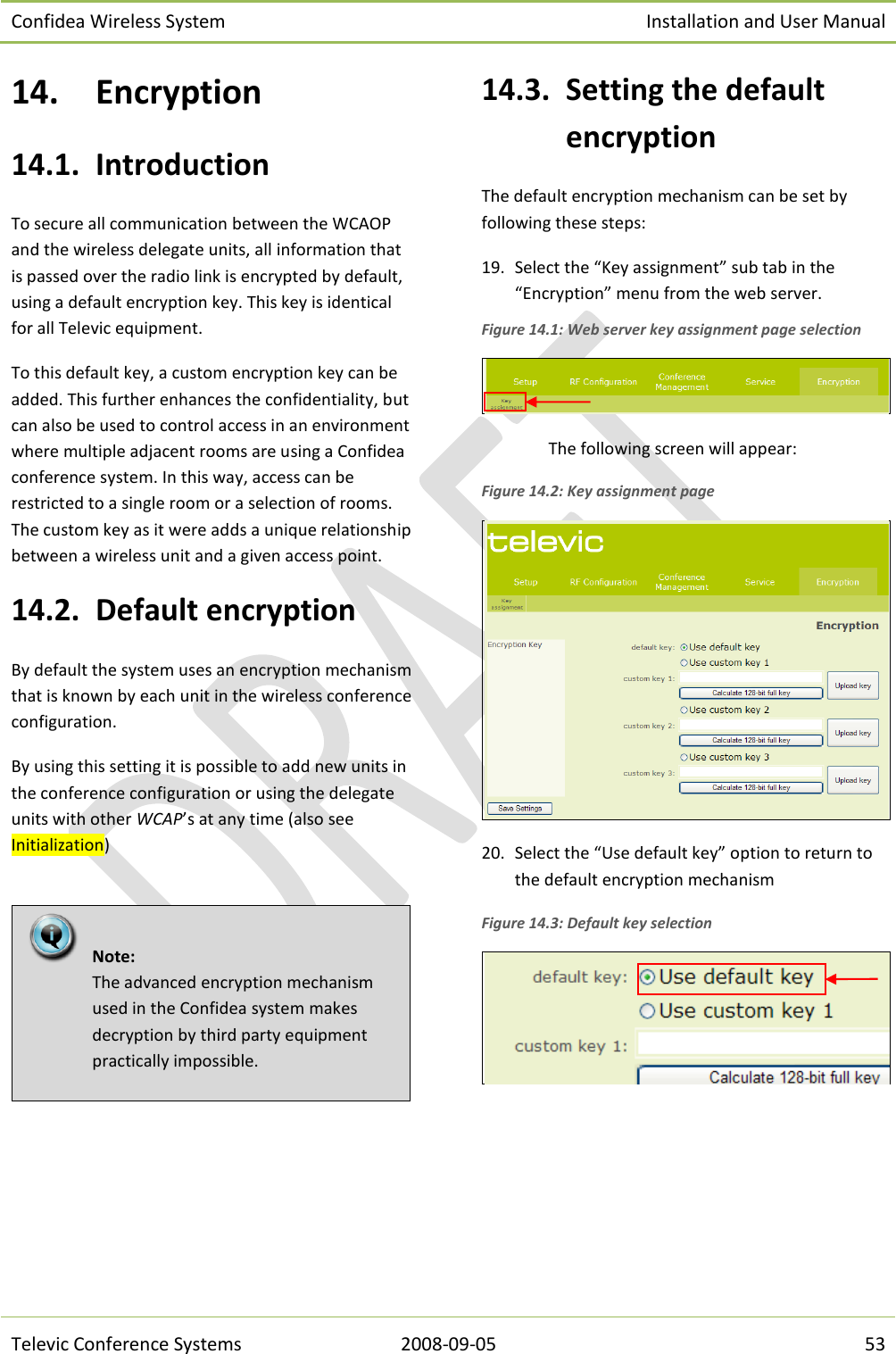 Confidea Wireless System Installation and User Manual   Televic Conference Systems 2008-09-05 53 14. Encryption 14.1. Introduction To secure all communication between the WCAOP and the wireless delegate units, all information that is passed over the radio link is encrypted by default, using a default encryption key. This key is identical for all Televic equipment. To this default key, a custom encryption key can be added. This further enhances the confidentiality, but can also be used to control access in an environment where multiple adjacent rooms are using a Confidea conference system. In this way, access can be restricted to a single room or a selection of rooms. The custom key as it were adds a unique relationship between a wireless unit and a given access point. 14.2. Default encryption By default the system uses an encryption mechanism that is known by each unit in the wireless conference configuration. By using this setting it is possible to add new units in the conference configuration or using the delegate units with other WCAP’s at any time (also see Initialization)    14.3. Setting the default encryption The default encryption mechanism can be set by following these steps: 19. Select the “Key assignment” sub tab in the “Encryption” menu from the web server. Figure 14.1: Web server key assignment page selection  The following screen will appear: Figure 14.2: Key assignment page  20. Select the “Use default key” option to return to the default encryption mechanism Figure 14.3: Default key selection      Note:  The advanced encryption mechanism used in the Confidea system makes decryption by third party equipment practically impossible. 
